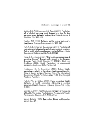 Introducción a la psicología de la salud 182

Jenkins, C.D., R.H. R osenman, S.J. Zizanski (1974): Prediction
of of clinical coronary heart disease by a test for the
coronary-prone behavior pattern. New England Journal o
f
Medicine, 290, 1271-1275
Kaplan, R.M. (1990): Behavior as the central outcome in
health care. American Psychologist, 45, 1211-1220
Kelly, R.B., S.J. Zyzanski, S.A. Alemagno (1991): Prediction of
motivation and behavior change following health promotion:
Role of health beliefs, social support and self efficacy. Social
Science and Medicine, Vol. 32, No. 3, 311-320
Koop, C.E., J. Luoto (1982): "The health consequences of
smoking: Cancer": Overview of a report of the Surgeon
General. Public Health Reports, 97, 318-324. Citado por
B.L.Bloom (1988): Health Psychology. A psychosocial
perspective. Englewood Cliffs: Prentice Hall
Kristiansen, S., K. Soderstrom (1991): Cuban health
psychology: a priority is the primary health care sistem. En:
Mary A. Jansen and John Weinman (Eds.): The International
Development of Health Psychology, págs. 75-82. Chur: Harwood
Academic Publishers
Kulbok, P.A., J. Baldwin (1992): From preventive health
beha vior to health promotion: Advancing a positive
construct of health. Advances in Nursing Science, Vol. 14, No.
4, 50-64
Lalonde, M. (1988): Health services managers or managers
of health. The Andrew Patullo Lecture, The Journal of Health
Administration Education, 6: 1, 71-83, Winter
Lancet, Editorial (1987): Depression, Stress and Inmunity.
Lancet, June 27

 