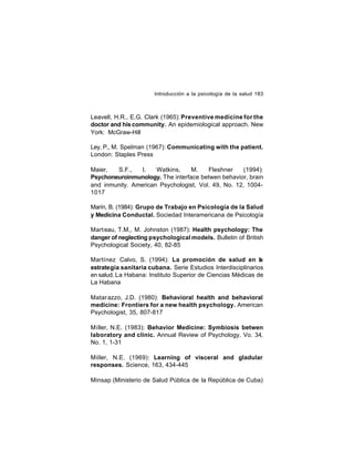 Introducción a la psicología de la salud 183

Leavell, H.R., E.G. Clark (1965): Preventive medicine for the
doctor and his community. An epidemiological approach. New
York: McGraw-Hill
Ley, P., M. Spelman (1967): Communicating with the patient.
London: Staples Press
Maier,
S.F.,
l.
Watkins,
M.
Fleshner
(1994):
Psychoneuroinmunology. The interface betwen behavior, brain
and inmunity. American Psychologist, Vol. 49, No. 12, 10041017
Marín, B. (1984): Grupo de Trabajo en Psicología de la Salud
y Medicina Conductal. Sociedad Interamericana de Psicología
Mart eau, T.M., M. Johnston (1987): Health psychology: The
danger of neglecting psychological models. Bulletin of British
Psychological Society, 40, 82-85
Martínez Calvo, S. (1994): La promoción de salud en la
estrategia sanitaria cubana. Serie Estudios Interdisciplinarios
en salud. La Habana: Instituto Superior de Ciencias Médicas de
La Habana
Matar azzo, J.D. (1980): Behavioral health and behavioral
medicine: Frontiers for a new health psychology. American
Psychologist, 35, 807-817
Miller, N.E. (1983): Behavior Medicine: Symbiosis betwen
laboratory and clinic. Annual Review of Psychology, Vo. 34,
No. 1, 1-31
Miller, N.E. (1969): Learning of visceral and gladular
responses. Science, 163, 434-445
Minsap (Ministerio de Salud Pública de la República de Cuba)

 