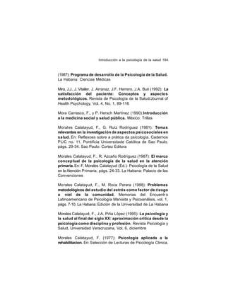 Introducción a la psicología de la salud 184

(1987): Programa de desarrollo de la Psicología de la Salud.
La Habana: Ciencias Médicas
Mira, J.J., J. Vitaller, J. Arranaz, J.F. Herrero, J.A. Buil (1992): La
satisfacción del paciente: Conceptos y aspectos
metodo lógicos. Revista de Psicología de la Salud/Journal of
Health Psychology, Vol. 4, No. 1, 89-116
Mora Carrasco, F., y P. Hersch Martínez (1990): Introducción
a la medicina social y salud pública. México: Trillas
Morales Calatayud, F., G. Ruíz Rodríguez (1981): Tema s
relevantes en la investigación de aspectos psicosociales en
salud. En: Reflexoes sobre a prática da psicología. Cadernos
PUC no. 11, Pontificia Universidade Católica de Sao Paulo,
págs. 29-34. Sao Paulo: Cortez Editora
Morales Calatayud, F., R. Azcaño Rodríguez (1987): El marco
concep tual de la psicología de la salud en la atención
primaria. En: F. Morales Calatayud (Ed.): Psicología de la Salud
en la Atención Primaria, págs. 24-33. La Habana: Palacio de las
Convenciones
Morales Calatayud, F., M. Roca Perara (1988): Problemas
metodológicos del estudio del estrés como factor de riesgo
a niel de la comunidad. Memorias del Encuentr o
Latinoamericano de Psicología Marxista y Psicoanálisis, vol. 1,
págs. 7-10. La Habana: Edición de la Universidad de La Habana
Morales Calatayud, F., J.A. Piña López (1995): La psicología y
la salud al final del siglo XX: aproximación crítica desde la
psicología como disciplina y profesión. Revista Psicología y
Salud, Universidad Veracruzana, Vol. 6, diciembre
Morales Calatayud, F. (1977): Psicología aplicada a la
rehabilitacion. En: Selección de Lecturas de Psicología Clinica,

 