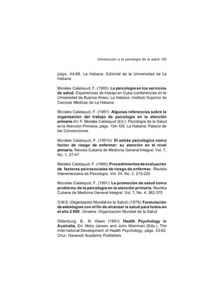 Introducción a la psicología de la salud 185

págs. 44-68. La Habana: Editorial de la Universidad de La
Habana
Morales Calatayud, F. (1995): La psicología en los servicios
de salud. Experiencias de trabajo en Cuba (conferencias en la
Universidad de Buenos Aires). La Habana: Instituto Superior de
Ciencias Médicas de La Habana
Morales Calatayud, F. (1987): Algunas referencias sobre la
organización del trabajo de psicología en la atención
primaria. En: F. Morales Calatayud (Ed.): Psicología de la Salud
en la Atención Primaria, págs. 104-108. La Habana: Palacio de
las Convenciones
Morales Calatayud, F. (1991b): El estrés psicológico como
factor de riesgo de enfermar: su atención en el nivel
primario. Revista Cubana de Medicina General Integral. Vol. 7,
No. 1, 27-47
Morales Calatayud, F. (1990): Procedimientos de evaluación
de factores psicosociales de riesgo de enfermar. Revista
Interamericana de Psicología, Vol. 24, No. 2, 215-220
Morales Calatayud, F. (1991): La promoción de salud como
proble ma de la psicología en la atención primaria. Revista
Cubana de Medicina General Integral. Vol. 7, No. 4, 362-370
O.M.S. (Organización Mundial de la Salud) (1979): Formulación
de estrategias con el fín de alcanzar la salud para todos en
el año 2 000. Ginebra: Organización Mundial de la Salud
Oldenburg, B., N. Owen (1991): Health Psychology in
Australia. En: Mary Jansen and John Weinman (Eds.): The
International Development of Health Psychology, págs. 53-62.
Chur: Harwood Academic Publishers

 