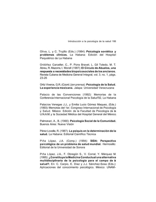 Introducción a la psicología de la salud 186

Oliva, L. y C. Trujillo (Eds.) (1984): Psicología soviética y
pr oblemas clínicos. La Habana: Edición del Hospital
Psiquiátrico de La Habana
Ordóñez Carceller, C., P. Pons Bravet, L. Gil Toledo, M. T.
Abreu, R. Mazorra, I. Morell (1987): El Círculo de Abuelos, una
respuesta a necesidades biopsicosociales de los ancianos.
Revista Cubana de Medicina General Integral, vol. 3, no. 1, págs.
23-26
Ortíz Viveros, G.R. (Coord.)(en prensa): Psicología de la Salud.
La experiencia mexicana. Jalapa: Universidad Veracruzana
Palacio de las Convenciones (1992): Memorias de la
Conferencia Internacional Psicología de la Salud'92, La Habana
Palacios Venegas J.J., y Emilia Lucio Gómez Maqueo, (Eds.)
(1993): Memorias del 1er. Congreso Internacional de Psicología
y Salud. México: Edición de la Facultad de Psicología de la
U.N.A.M. y la Sociedad Médica del Hospital General del México
Palmonari, A., B. (1990): Psicología Social de la Comunidad.
Buenos Aires: Nueva Visión
Pérez Lovelle, R. (1987): La psiquis en la determinación de la
salud. La Habana: Editorial Científico Técnica
Piña López, J.A. (Comp.) (1994): SIDA: Perspectiva
psicológica de un problema de salud mundial. Hermosillo:
Editorial de la Universidad de Sonora
Piña López, J.A., F. Obregón S., V. Corral, Y. Márquez M.
(1995): ¿Constituye la Medicina Conductual una alternativa
multidisciplinaria de la psicología para el campo de a
l
sal ud?. En: C. Carpio, E. Díaz y J.J. Sánchez-Sosa (Eds.):
Aplicaciones del conocimiento psicológico. México: UNAM-

 