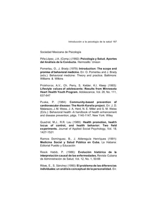 Introducción a la psicología de la salud 187

Sociedad Mexicana de Psicología
Piña López, J.A. (Comp.) (1992): Psicología y Salud. Aportes
del Análisis de la Conducta. Hermosillo: Unison
Pomerlau, O., J. Brady (1979): Introduction: The scope and
promise of behavioral medicine. En: O. Pomerlau and J. Brady
(eds.): Behavioral medicine: Theory and practice. Baltimore:
Williams & Wilkins
Prokhor ov, A.V., Ch. Perry, S. Kelder, K.I. Kleep (1993):
Lifes tyle values of adolescents: Results from Minnesota
Heart Health Youth Program. Adolescence, Vol. 28, No. 111,
637-647
Pu ska, P. (1984): Community-based prevention of
cardiovascular disease: The North Karelia project. En: J. D.
Matarazzo, J. M. Weiss, J. A. Herd, N. E. Miller and S. M. Weiss
(Ed s.): Behavioral health -A handbook of health enhancement
and disease prevention, págs. 1140-1147. New York: Wiley
Quad rel, M.J., R.R. Lau (1989): Health promotion, healt h
locus of control, and health behavior: Two field
experiments. Journal of Applied Social Psychology, Vol. 18,
1427-1521
Ramos Domínguez, B., J. Aldereguía Henríques (1991):
Medicina Social y Salud Pública en Cuba. La Habana:
Editorial Pueblo y Educación
Resik Habib, P. (1986): Evolución histórica de la
interpretación causal de las enfermedades. Revista Cubana
de Administración de Salud, Vol. 12, No. 1, 50-66
Ribes, E., S. Sánchez (1990): El problema de las diferencias
individuales: un análisis conceptual de la personalidad. En:

 