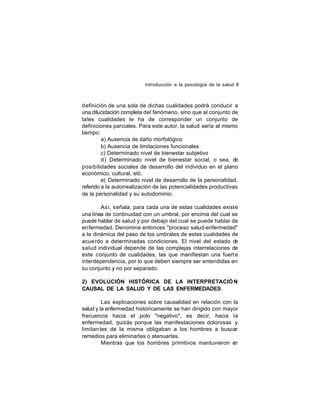 Introducción a la psicología de la salud 8

definición de una sola de dichas cualidades podrá conducir a
una dilucidación completa del fenómeno, sino que al conjunto de
tales cualidades le ha de corresponder un conjunto de
definiciones parciales. Para este autor, la salud sería al mismo
tiempo:
a) Ausencia de daño morfológico
b) Ausencia de limitaciones funcionales
c) Determinado nivel de bienestar subjetivo
d) Determinado nivel de bienestar social, o sea, de
posibilidades sociales de desarrollo del individuo en el plano
económico, cultural, etc.
e) Determinado nivel de desarrollo de la personalidad,
referido a la autorrealización de las potencialidades productivas
de la personalidad y su autodominio.
Así, señala, para cada una de estas cualidades existe
una línea de continuidad con un umbral, por encima del cual se
puede hablar de salud y por debajo del cual se puede hablar de
enfermedad. Denomina entonces "proceso salud-enfermedad"
a la dinámica del paso de los umbrales de estas cualidades de
acue rdo a determinadas condiciones. El nivel del estado d
e
salud individual depende de las complejas interrelaciones de
este conjunto de cualidades, las que manifiestan una fuert e
interdependencia, por lo que deben siempre ser entendidas en
su conjunto y no por separado.
2) EVOLUCIÓN HISTÓRICA DE LA INTERPRETACIÓ N
CAUSAL DE LA SALUD Y DE LAS ENFERMEDADES
Las explicaciones sobre causalidad en relación con la
salud y la enfermedad históricamente se han dirigido con mayor
frecuencia hacia el polo "negativo", es decir, hacia la
enfermedad, quizás porque las manifestaciones dolorosas y
limitan tes de la misma obligaban a los hombres a buscar
remedios para eliminarlas o atenuarlas.
Mientras que los hombres primitivos mantuvieron en

 