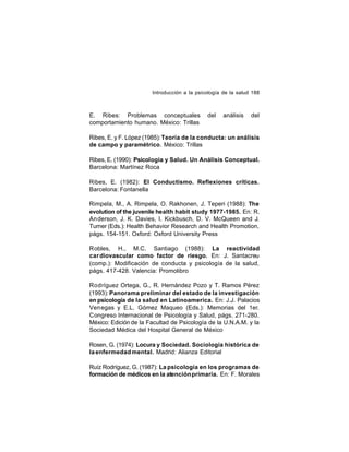 Introducción a la psicología de la salud 188

E. Ribes: Problemas conceptuales
comportamiento humano. México: Trillas

del

análisis

del

Ribes, E. y F. López (1985): Teoría de la conducta: un análisis
de campo y paramétrico. México: Trillas
Ribes, E. (1990): Psicología y Salud. Un Análisis Conceptual.
Barcelona: Martínez Roca
Ribes, E. (1982): El Conductismo. Reflexiones críticas.
Barcelona: Fontanella
Rimpela, M., A. Rimpela, O. Rakhonen, J. Teperi (1988): The
evolution of the juvenile health habit study 1977-1985. En: R.
An derson, J. K. Davies, I. Kickbusch, D. V. McQueen and J.
Turner (Eds.): Health Behavior Research and Health Promotion,
págs. 154-151. Oxford: Oxford University Press
Robles, H., M.C. Santiago (1988): La reactividad
car diovascular como factor de riesgo. En: J. Santacreu
(comp.): Modificación de conducta y psicología de la salud,
págs. 417-428. Valencia: Promolibro
Rodríguez Ortega, G., R. Hernández Pozo y T. Ramos Pérez
(1993): Panorama preliminar del estado de la investigación
en psicología de la salud en Latinoamerica. En: J.J. Palacios
Venegas y E.L. Gómez Maqueo (Eds.): Memorias del 1er.
Congreso Internacional de Psicología y Salud, págs. 271-280.
México: Edición de la Facultad de Psicología de la U.N.A.M. y la
Sociedad Médica del Hospital General de México
Rosen, G. (1974): Locura y Sociedad. Sociología histórica de
la enfermedad mental. Madrid: Alianza Editorial
Ruíz Rodríguez, G. (1987): La psicología en los programas de
formación de médicos en la atención primaria. En: F. Morales

 