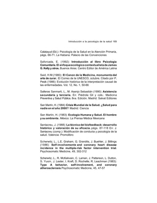 Introducción a la psicología de la salud 189

Calatayud (Ed.): Psicología de la Salud en la Atención Primaria,
págs. 66-71. La Habana: Palacio de las Convenciones
Saforcada, E. (1992): Introducción al libro Psicología
Comunitaria. El enfoque ecológico contextualista de James
G. Kelly y otros. Buenos Aires: Centro Editor de América Latina
Said, H.M.(1980): El Canon de la Medicina, monumento del
arte de curar. El Correo de la UNESCO, octubre. Citado por P.
Pesik (1986): Evolución histórica de la interpretación causal de
las enfermedades. Vol. 12, No. 1, 50-66
Salleras Sanmarti, L., M. Asenjo Sebastián (1990): Asistencia
secundaria y terciaria. En: Piédrola Gil y cols.: Medicina
Preventiva y Salud Pública. 8va. Edición. Madrid: Salvat Editores
San Martín, H. (1984): Crisis Mundial de la Salud. ¿Salud para
nadie en el año 2000? Madrid: Ciencia
San Martín, H. (1983): Ecología Humana y Salud. El hombre
y su ambiente. México: La Prensa Médica Mexicana
Santacreu, J. (1988): La técnica del biofeedback: desarrollo
histórico y valoración de su eficacia. págs. 87-118 En: J.
Santacreu (comp.): Modificación de conducta y psicología de la
salud. Valencia: Promolibro
Scherwitz, L., L.E. Graham, G. Grandits, J. Buehler, J. Billings
(1986): Self-involvemente and coronary heart disease
incidence in the multiple-risk factor intervention trial.
Psychosomatic Medicine, 49, 302-312
Scherwitz, L., R. McKekvain, C. Laman, J. Patterson, L. Dutton,
S. Yusin, J. Lester, I. Kraft, D. Rochelle, R. Leachman (1983):
Type A behavior, self-involvement, and coronary
atherosclerosis.Psychosomatic Medicine, 45, 47-57

 