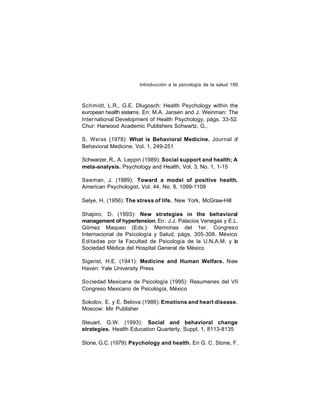 Introducción a la psicología de la salud 190

Schmidt, L.R., G.E. Dlugosch: Health Psychology within the
european health sistems. En: M.A. Jansen and J. Weinman: The
International Development of Health Psychology, págs. 33-52.
Chur: Harwood Academic Publishers Schwartz, G.,
S. Weiss (1978): What is Behavioral Medicine. Journal o
f
Behavioral Medicine. Vol. 1, 249-251
Schwarzer, R., A. Leppin (1989): Social support and health; A
meta-analysis. Psychology and Health, Vol. 3, No. 1, 1-15
Seeman, J. (1989): Toward a model of positive health.
American Psychologist, Vol. 44, No. 8, 1099-1109
Selye, H. (1956): The stress of life. New York, McGraw-Hill
Shapiro, D. (1993): New strategies in the behavioral
management of hypertension. En : J.J. Palacios Venegas y E.L.
Gómez Maqueo (Eds.): Memorias del 1er. Congreso
Internacional de Psicología y Salud, págs. 305-308. México:
Editadas por la Facultad de Psicología de la U.N.A.M. y la
Sociedad Médica del Hospital General de México
Sigerist, H.E. (1941): Medicine and Human Welfare. New
Haven: Yale University Press
So ciedad Mexicana de Psicología (1995): Resumenes del VII
Congreso Mexicano de Psicología, México
Sokolov, E. y E. Belova (1986): Emotions and heart disease.
Moscow: Mir Publisher
Steuart, G.W. (1993): Social and behavioral change
strategies. Health Education Quarterly, Suppl. 1, 8113-8135
Stone, G.C. (1979): Psychology and health. En G. C. Stone, F.

 