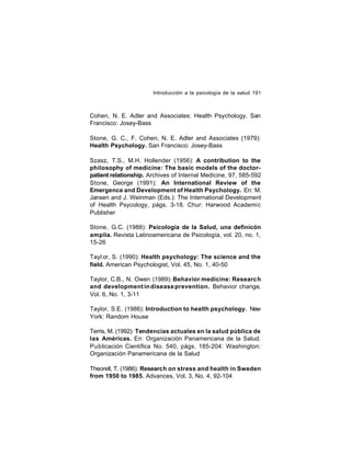Introducción a la psicología de la salud 191

Cohen, N. E. Adler and Associates: Health Psychology. San
Francisco: Josey-Bass
Stone, G. C., F. Cohen, N. E. Adler and Associates (1979):
Health Psychology. San Francisco: Josey-Bass
Szasz, T.S., M.H. Hollender (1956): A contribution to the
philosophy of medicine: The basic models of the doctorpatient relationship. Archives of Internal Medicine, 97, 585-592
Stone, George (1991): An International Review of the
Emergence and Development of Health Psychology. En: M.
Jansen and J. Weinman (Eds.): The International Development
of Health Psycology, págs. 3-18. Chur: Harwood Academic
Publisher
Stone, G.C. (1988): Psicología de la Salud, una definicón
amplia. Revista Latinoamericana de Psicología, vol. 20, no. 1,
15-26
Tayl or, S. (1990): Health psychology: The science and the
field. American Psychologist, Vol. 45, No. 1, 40-50
Taylor, C.B., N. Owen (1989): Behavior medicine: Researc h
and development in disease prevention. Behavior change,
Vol. 6, No. 1, 3-11
Taylor, S.E. (1986): Introduction to health psychology. New
York: Random House
Terris, M. (1992): Tendencias actuales en la salud pública de
las Américas. En: Organización Panamericana de la Salud.
Publicación Científica No. 540, págs. 185-204: Washington:
Organización Panamericana de la Salud
Theorell, T. (1986): Research on stress and health in Sweden
from 1950 to 1985. Advances, Vol. 3, No. 4, 92-104

 