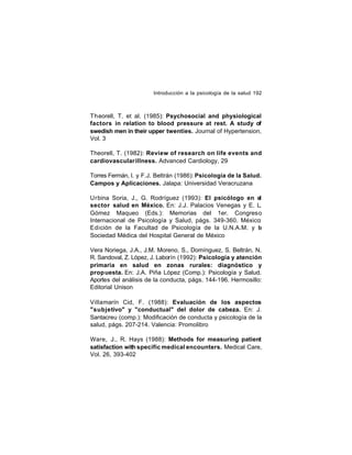 Introducción a la psicología de la salud 192

Theorell, T. et al. (1985): Psychosocial and physiological
factors in relation to blood pressure at rest. A study of
swedish men in their upper twenties. Journal of Hypertension,
Vol. 3
Theorell, T. (1982): Review of research on life events and
cardiovascular illness. Advanced Cardiology, 29
Torres Fermán, I. y F.J. Beltrán (1986): Psicología de la Salud.
Campos y Aplicaciones. Jalapa: Universidad Veracruzana
Urbina Soria, J., G. Rodríguez (1993): El psicólogo en el
sector salud en México. En: J.J. Palacios Venegas y E. L.
Gómez Maqueo (Eds.): Memorias del 1er. Congreso
Internacional de Psicología y Salud, págs. 349-360. México:
Edición de la Facultad de Psicología de la U.N.A.M. y la
Sociedad Médica del Hospital General de México
Vera Noriega, J.A., J.M. Moreno, S., Domínguez, S. Beltrán, N.
R. Sandoval, Z. López, J. Laborín (1992): Psicología y atención
primaria en salud en zonas rurales: diagnóstico y
prop uesta. En: J.A. Piña López (Comp.): Psicología y Salud.
Aportes del análisis de la conducta, págs. 144-196. Hermosillo:
Editorial Unison
Villamarín Cid, F. (1988): Evaluación de los aspectos
"subjetivo" y "conductual" del dolor de cabeza. En: J.
Santacreu (comp.): Modificación de conducta y psicología de la
salud, págs. 207-214. Valencia: Promolibro
Ware, J., R. Hays (1988): Methods for measuring patient
satisfaction with specific medical encounters. Medical Care,
Vol. 26, 393-402

 