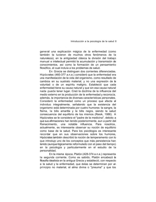 Introducción a la psicología de la salud 9

gene ral una explicación mágica de la enfermedad (como
también la tuvieron de muchos otros fenómenos de la
naturaleza), en la antigüedad clásica la división del trabajo
manual e intelectual permitió la acumulación y transmisión de
conocimientos, así como la formación de un pensamiento
filosófico, el cual incluía a los problemas de salud.
En Grecia se distinguen dos corrientes diferenciadas.
Hipócrates (460-377 a.n.e.) consideró que la enfermedad era
una manifestación de la vida del organismo, como resultado de
cambios en su sustrato material, y no una expresión de la
voluntad o de un espíritu maligno. Estableció que cada
enfermedad tiene su causa natural y que sin esa causa natural
nada pued e tener lugar. Creó la doctrina de la influencia del
medio externo en la producción de la enfermedad y reconocía,
además, la importancia de diversas características personales.
Consideró la enfermedad como un proceso que afecta al
individuo integralmente, señalando que la existencia del
organismo está determinada por cuatro humores: la sangre, la
flema, la bilis amarilla y la bilis negra, siendo la salud
consecuencia del equilibrio de los mismos (Resik, 1986). A
Hipócrates se le considera el "padre de la medicina", debido a
que sus afirmaciones han tenido posteriormente, aun a partir del
Renacimiento, una notable influencia. Para nosotros,
actualmente, es interesante observar su noción de equilibrio
como base de la salud. Para los psicólogos es interesante
recordar que en sus observaciones sobre los humores,
Hipócrates también describió la noción de temperamento con lo
que introdujo uno de los conceptos que más persistencia han
tenido (aunque lógicamente reformulado con el paso del tiempo)
en la psicología y particularmente en el estudio de la
personalidad.
En la misma época, Platón (428-374 a.n.e.) representa
la segunda corriente. Como es sabido, Platón encabezó la
filosofía idealista en la antigua Grecia y estableció, con respecto
a la salud y la enfermedad, que éstas se determinan por un
pri ncipio no material, el alma divina o "pneuma" y que los

 