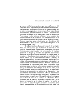 Introducción a la psicología de la salud 10

procesos patológicos se producen por las modificaciones del
"pneuma" en los organismos y su influencia sobre los órganos.
La causa de la enfermedad consiste en un castigo enviado por
el cielo, y por consiguiente, no tienen ningún efecto sobre ella los
medicamentos, sino sólo los ritos, los himnos y la música. Por
otra parte, en la India en los siglos IV y III a.n.e., en la medicina
"ayurvédica" no tan solo se señalaban como causales de
enfermedades la ira de los dioses, sino también cambios en el
clima e incumplimientos de la dieta y de las reglas de higiene,
factores materiales estos relacionados con el ambiente del
hombre o con su modo de vida, y que mantienen vigencia en la
actualidad (Resik, 1986).
En la Edad Media en Europa, la influencia de la religión
trajo por consecuencia que muchos de los aportes de las
culturas clásicas fueran desatendidos. Importantes procesos
históricos, como las Cruzadas y la concentración de muchas
personas en burgos y ciudades con pésimas condiciones
sani tarias, produjeron grandes epidemias de cólera, peste, y
viruela entre otras. La ciencia, o más propiamente el saber de la
época, estaba bajo la dominación de la Iglesia Católica y la
enseñanza escolástica, lo que hizo prevalecer la interpretación
mística de las causas de las enfermedades como asociadas a la
ira de Dios o la acción de los demonios. También surgieron las
primeras ideas de lo que luego fue la teoría "miasmática", que
atribuía la causa de algunas enfermedades a las impurezas del
aire y del ambiente. Sin embargo, en el mundo árabe, que
conoció en esos tiempos un gran florecimiento, se practicaban
liber almente la disección de cadáveres, la observación y los
experimentos. Los árabes sustentaron enfoques materialistas
para la explicación de la salud y la enfermedad, señalando que
de acuerdo con el equilibrio o el desequilibrio de seis principios
se mantenía la salud o se producía la enfermedad. Estos
principios eran: el aire puro, la moderación en el comer y en el
beber, el descanso y el trabajo, la vigilia y el sueño, la
evacuación de lo superfluo y las reacciones emocionales. Una
de las grandes figuras de la medicina en el mundo árabe fue

 