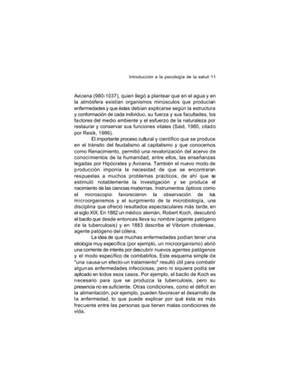 Introducción a la psicología de la salud 11

Avicena (980-1037), quien llegó a plantear que en el agua y en
la atmósfera existían organismos minúsculos que producían
enfermedades y que éstas debían explicarse según la estructura
y conformación de cada individuo, su fuerza y sus facultades, los
factores del medio ambiente y el esfuerzo de la naturaleza por
restaurar y conservar sus funciones vitales (Said, 1980, citado
por Resik, 1986).
El importante proceso cultural y científico que se produce
en el tránsito del feudalismo al capitalismo y que conocemos
como Renacimiento, permitió una revalorización del acervo de
conoci mientos de la humanidad, entre ellos, las enseñanzas
legadas por Hipócrates y Avicena. También el nuevo modo de
producción imponía la necesidad de que se encontraran
respuestas a muchos problemas prácticos, de ahí que se
estimuló notablemente la investigación y se produce el
nacimiento de las ciencias modernas. Instrumentos ópticos como
el microscopio favorecieron la observación de los
microorganismos y el surgimiento de la microbiología, una
disciplina que ofreció resultados espectaculares más tarde, en
el siglo XIX. En 1882 un médico alemán, Robert Koch, descubrió
el bacilo que desde entonces lleva su nombre (agente patógeno
de la tuberculosis) y en 1883 describe el Vibriom cholereae,
agente patógeno del cólera.
La idea de que muchas enfermedades podían tener una
etiología muy específica (por ejemplo, un microorganismo) abrió
una corriente de interés por descubrir nuevos agentes patógenos
y el modo específico de combatirlos. Este esquema simple de
"una causa-un efecto-un tratamiento" resultó útil para combatir
algun as enfermedades infecciosas, pero ni siquiera podía ser
aplicado en todos esos casos. Por ejemplo, el bacilo de Koch es
necesario para que se produzca la tuberculosis, pero su
presencia no es suficiente. Otras condiciones, como el déficit en
la alimentación, por ejemplo, pueden favorecer el desarrollo de
la enfermedad, lo que puede explicar por qué ésta es más
frec uente entre las personas que tienen malas condiciones de
vida.

 