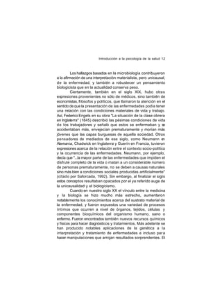 Introducción a la psicología de la salud 12

Los hallazgos basados en la microbiología contribuyeron
a la afirmación de una interpretación materialista, pero unicausal,
de la enfermedad, y también a robustecer un pensamiento
biologicista que en la actualidad conserva peso.
Ciertamente, también en el siglo XIX, hubo otras
expresiones provenientes no sólo de médicos, sino también de
economistas, fi lósofos y políticos, que llamaron la atención en el
sentido de que la presentación de las enfermedades podía tener
una relación con las condiciones materiales de vida y trabajo.
Así, Federico Engels en su obra "La situación de la clase obrera
en Inglaterra" (1845) describió las pésimas condiciones de vida
de los trabajadores y señaló que estos se enfermaban y s
e
accidentaban más, envejecían prematuramente y morían más
jóvenes que las capas burguesas de aquella sociedad. Otros
pensadores de mediados de ese siglo, como Neumann en
Alemania, Chadwick en Inglaterra y Guerín en Francia, tuvieron
expresiones acerca de la relación entre el contexto socio-político
y la ocurrencia de las enfermedades. Neumann, por ejemplo,
decía que "...la mayor parte de las enfermedades que impiden el
disfrute completo de la vida o matan a un considerable número
de personas prematuramente, no se deben a causas naturales
sino más bien a condiciones sociales producidas artificialmente"
(citad o por Saforcada, 1992). Sin embargo, al finalizar el siglo
estos conceptos resultaban opacados por el ya referido auge de
la unicausalidad y el biologicismo.
Cuando en nuestro siglo XX el vínculo entre la medicina
y la biología se hizo mucho más estrecho, aumentaron
notablemente los conocimientos acerca del sustrato material de
la enfermedad, y fueron expuestos una variedad de procesos
íntimos que ocurren a nivel de órganos, tejidos, células y
componentes bioquímicos del organismo humano, sano o
enfermo. Fueron encontrados también nuevos recursos químicos
y físicos para hacer diagnósticos y tratamientos. Más adelante se
han producido notables aplicaciones de la genética a la
interpretación y tratamiento de enfermedades e incluso par a
hacer manipulaciones que arrojan resultados sorprendentes. El

 