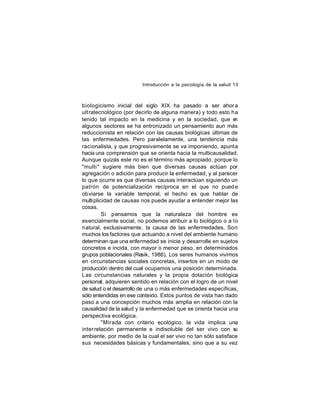 Introducción a la psicología de la salud 13

biologicismo inicial del siglo XIX ha pasado a ser ahor a
ult ratecnológico (por decirlo de alguna manera) y todo esto ha
tenido tal impacto en la medicina y en la sociedad, que e
n
algunos sectores se ha entronizado un pensamiento aun más
reduccionista en relación con las causas biológicas últimas de
las enfermedades. Pero paralelamente, una tendencia más
racionalista, y que progresivamente se va imponiendo, apunta
hacia una comprensión que se orienta hacia la multicausalidad.
Aunque quizás este no es el término más apropiado, porque lo
"multi " sugiere más bien que diversas causas actúan por
agregación o adición para producir la enfermedad, y al parecer
lo que ocurre es que diversas causas interactúan siguiendo un
patrón de potencialización recíproca en el que no pued e
obviarse la variable temporal, el hecho es que hablar de
multi plicidad de causas nos puede ayudar a entender mejor las
cosas.
Si pensamos que la naturaleza del hombre es
esencialmente social, no podemos atribuir a lo biológico o a lo
natural, exclusivamente, la causa de las enfermedades. Son
muchos los factores que actuando a nivel del ambiente humano
determinan que una enfermedad se inicie y desarrolle en sujetos
concretos e incida, con mayor o menor peso, en determinados
grupos poblacionales (Resik, 1986). Los seres humanos vivimos
en circunstancias sociales concretas, insertos en un modo de
producción dentro del cual ocupamos una posición determinada.
Las circunstancias naturales y la propia dotación biológica
personal, adquieren sentido en relación con el logro de un nivel
de salud o el desarrollo de una o más enfermedades específicas,
sólo entendidas en ese contexto. Estos puntos de vista han dado
paso a una concepción muchos más amplia en relación con la
causalidad de la salud y la enfermedad que se orienta hacia una
perspectiva ecológica.
"Mirada con criterio ecológico, la vida implica una
inter relación permanente e indisoluble del ser vivo con s
u
ambiente, por medio de la cual el ser vivo no tan sólo satisface
sus necesidades básicas y fundamentales, sino que a su vez

 
