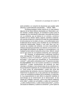 Introducción a la psicología de la salud 14

está sometido a un conjunto de situaciones que pueden serle
afectivas o potencialmente perjudiciales...." (Resik, 1986).
El enfoque ecológico amplio retoma en un nivel superior
algunas de las ideas básicas expresadas por Hipócrates y por
los hindúes y árabes antiguos, al considerar la salud como el
resultado de una interrelación adecuada y favorable del hombre
con su ambiente, que se traduce en un correcto y armónico
equilibrio de sus células, tejidos, órganos, aparatos y sistemas,
que permite el ejercicio a plenitud de todas las potencialidades
en concordancia con la edad y el sexo; y a la enfermedad como
la disfunción de los mismos como resultado de una interrelación
ambien tal desfavorable. Debido a que está claro que son
muchas las variables del ambiente, se torna insustentable el
enfoque unicausal que postulaba una relación unívoca entre una
sola variable del ambiente, por ejemplo un microorganismo, y el
huésped humano sobre el cual podía actuar éste, relación causal
que en rigor partía de una hipótesis ambiental, pero restringida.
Sin embargo, el planteamiento multicausal introduce
otras interrogantes. Por ejemplo: ¿qué se puede entender por
"equilibrio" y qué es "lo armónico"? ¿qué es una "interrelación
favorable"? ¿qué podría ser considerado un "funcionamiento
correcto"? ¿qué podría entenderse como "el ejercicio de todas
las potencialidades" de un ser humano concreto en un ambiente
específico? ¿cuáles características del ambiente (ya sean
naturales o sociales) y de la idiosincrasia de los individuos son
las que favorecen la aparición de una enfermedad particular o de
un cierto grupo de enfermedades? ¿hasta qué punto las
características del ambiente o las de la idiosincrasia influyen o
determinan la adopción de un tipo particular de interrelación?
¿cómo se manifiesta el problema de lo heredado y lo adquirido
(y muy especialmente en esto último lo adquirido mediante el
apre ndizaje) en la conformación de la idiosincrasia?. Sí las
causas son múltiples, entonces, ¿cómo es la relación dialéctica
entre ellas? ¿cuáles son principales y cuáles son accesorias?
¿cuáles predisponentes y cuáles desencadenantes? ¿cuándo
una causa es necesaria y cuándo es suficiente? ¿cómo opera la

 