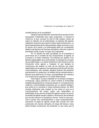 Introducción a la psicología de la salud 15

variable tiempo en la causalidad?.
Ninguna ciencia particular contemporánea puede brindar
respuestas unilaterales para estas preguntas, ni siquiera a
l
medicina , la que, aunque ha sido el más antiguo cuerpo de
saber en relación con la enfermedad, no dispone del aparato
categorial necesario para abarcar todas estas dimensiones. La
idea contemporánea de la multicausalidad obliga entonces a que
el asunto de la salud y la enfermedad deba ser considerado
desde la perspectiva de diversas disciplinas, entre las cuales la
psicología puede ocupar un lugar muy importante.
En e l estudio de esta causalidad se ha postulado l
a
pertinencia de un modelo de tres componentes: el agente, el
huésped y el medio ambiente. Se entiende por agente a los
factores responsables de la enfermedad; el huésped es el sujeto
de una enfermedad, y el medio ambiente el sitio donde ocurre la
int eracción entre agente y huésped, lo que destaca la
importancia del análisis no sólo de los factores que están
relacionados con el agente (o los agentes) productor(es) de la(s)
enfer medad(es), sino también aquellos factores del ambiente
que favorecen su presencia y el análisis de las características o
factores que determinan la mayor susceptibilidad del individuo
a la acción de los agentes en un medio determinado.
Esta lógica, aunque aceptada en el enfoque ecológico
multicausal, sigue portando en cierta medida la lineariedad
simplista del pensamiento unicausal basado en consideraciones
relativas a enfermedades producidas por un agente biológico
que actúa en un momento y medio ambiente preciso. Es difícil
aceptar totalmente este modelo en los casos en que es el
com portamiento del propio sujeto que desarrollará la
enfermedad, el que asume el papel de agente causal o el que le
da sentido de agente causal a objetos o fenómenos del ambiente
que de otra manera no resultarían nocivos. Tanto en ese caso,
com o cuando ese comportamiento o esos comportamientos
adquieren el papel de agente causal sólo cuando han sido
practicados de manera reiterada a lo largo del tiempo y bajo
deter minadas condiciones del ambiente, lo que hace que el

 