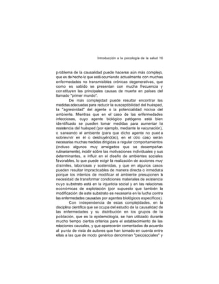 Introducción a la psicología de la salud 16

problema de la causalidad puede hacerse aún más complejo,
que es de hecho lo que está ocurriendo actualmente con muchas
enfe rmedades no transmisibles crónicas degenerativas, que
como es sabido se presentan con mucha frecuencia y
con stituyen las principales causas de muerte en países del
llamado "primer mundo".
De más complejidad puede resultar encontrar las
medidas adecuadas para reducir la susceptibilidad del huésped,
la "agresividad" del agente o la potencialidad nociva del
amb iente. Mientras que en el caso de las enfermedades
infecciosas, cuyo agente biológico patógeno está bien
ide ntificado se pueden tomar medidas para aumentar la
resistencia del huésped (por ejemplo, mediante la vacunación),
o saneando el ambiente (para que dicho agente no pued a
sobrev ivir en él o destruyéndolo), en el otro caso serán
necesarias muchas medidas dirigidas a regular comportamientos
(incluso algunos muy arraigados que se desempeñan
rutinariamente), incidir sobre las motivaciones individuales y sus
determinantes, e influir en el diseño de ambientes sociales
favorables, lo que puede exigir la realización de acciones muy
disímiles, laboriosas y sostenidas, y que en algunos casos
pueden resultar impracticables de manera directa o inmediata
porque los intentos de modificar el ambiente presuponen l
a
necesidad de transformar condiciones materiales de existencia
cuyo substrato está en la injusticia social y en las relaciones
económicas de explotación (por supuesto que también la
modificación de este substrato es necesaria en la lucha contra
las enfermedades causadas por agentes biológicos específicos).
Con independencia de estas complejidades, en la
disciplina científica que se ocupa del estudio de la causalidad de
las enfermedades y su distribución en los grupos de la
población, que es la epidemiología, se han utilizado durante
mucho tiempo ciertos criterios para el establecimiento de las
relaciones causales, y que aparecerán comentadas de acuerdo
al punto de vista de autores que han tomado en cuenta entre
ellas a las que de modo genérico denominan "psicosociales" y

 