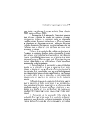 Introducción a la psicología de la salud 17

que aluden a problemas de comportamiento (Koop y Luoto,
1982, citado por Bloom, 1988).
1) Consistencia de la asociación: Este criterio requiere
que diversos métodos de estudio del problema ofrezcan
conclusiones similares. La asociación debe ser observada
repetidamente por diversos investigadores, en diferentes lugares
y situaciones, en diferentes momentos y utilizando diferentes
métodos de estudio. Mientras más consistencia haya entre los
halla zgos que se observan, más confianza se puede tener
acerca de su validez.
2) Fuerza de la asociación: La medida más directa de la
fuerza de la asociación de algún factor psicosocial y el riesgo
para alguna enfermedad es la comparación de los indices de
muerte o morbilidad entre personas con el factor y sin el factor
psicosocial presente. Mientras mayor es la diferencia entre esos
índices, más probable es que esté implicado el factor casual que
se sospecha en dicho resultado.
3) E specificidad de la asociación: La especificidad se
evalúa por la extensión en la cual la presencia de un factor
causal se asocia con una y sólo una enfermedad. Aunque la
demostración de la especificidad hace que una hipótesis causal
sea más aceptable, la ausencia de especificidad no significa que
el agente sobre el que se sospecha, no esté relacionado
causalmente con alguno de los trastornos con los cuales se
asocia.
4) Relación temporal de asociación: Este criterio supone
que la exposición al factor causal sobre el que se sospecha,
debe preceder en el tiempo a la aparición de la enfermedad. Los
estudios prospectivos de cohorte satisfacen este criterio ya que,
debido a su diseño, en ellos se identifican las muestras de
estudio en términos de la presencia o ausencia previa del factor
causal.
5) Coherencia de la asociación: Este criterio de
evaluación de la importancia causal de la asociación se basa en
su grado de acuerdo con los hechos conocidos sobre la historia
natural de la enfermedad. La coherencia supone, entre otros

 