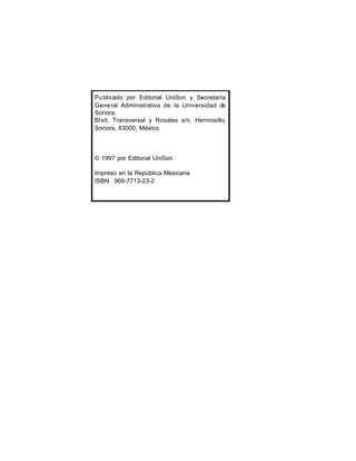 Pu blicado por Editorial UniSon y Secretaría
Gene ral Administrativa de la Universidad de
Sonora.
Blvd. Transversal y Rosales s/n, Hermosillo,
Sonora, 83000, México.

© 1997 por Editorial UniSon
Impreso en la República Mexicana
ISBN 968-7713-23-2

 