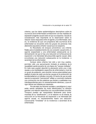 Introducción a la psicología de la salud 18

criterios, que los datos epidemiológicos descriptivos sobre la
ocurrencia de la enfermedad correlacionen con las medidas de
exposición al agente causal sobre el que se sospecha. Quizás la
consideración más importante es la observación sobre la
relación dosis-respuesta entre el agente y la enfermedad, esto
es, la evidencia de que una progresiva alta ocurrencia de la
enfermedad se encuentre entre los grupos de personas más
altamente expuestos al factor causal que se sospecha.
6) Resultados de ensayos preventivos: Los criterios
finales para el establecimiento de una conexión causal entre un
agente sospechado y una enfermedad subsecuente es la
demostración de que si hay una reducción en la frecuencia de
exposición o la intensidad del presumible agente causal, debe
encontrarse una reducción subsecuente en la incidencia o
severidad de la enfermedad.
Aunque estos criterios han sido y son muy usados,
permiten sólo una aproximación limitada al problema de a
l
causalidad cuando se parte de una lógica de "causas múltiples".
En todo caso pueden describir la asociación entre una o más
causas y una manifestación específica de enfermedad a nivel de
un grupo de población, pero tendrán menos potencialidad para
explicar el peso de cada una de las causas en la producción de
la enfermedad en un individuo concreto. El hecho de que se esté
usando la expresión "psicosocial" refleja un acomodo mediante
una contracción de dos palabras que aluden a realidades muy
interdependientes pero no necesariamente idénticas, y que en
rigor debían ser tratadas por separado.
Por otro lado, los factores sociales y psicológicos (y aquí
están siendo señalados de modo diferenciado) no siempre
guardan una relación específica con una enfermedad concreta.
Tampoco pueden ser manipulados fácilmente para tomar
medidas de su "dosificación", y si la relación no es directa, la
reducción en la frecuencia de exposición o la intensidad del
agen te causal, no necesariamente traerá una reducción
subsecuente "inmediata" en la incidencia o severidad de la
enfermedad.

 