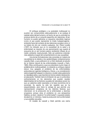 Introducción a la psicología de la salud 19

El enfoque ecológico y su postulado multicausal no
pueden ser comprendidos adecuadamente si se soslaya el
carácter activo del ser humano y el hecho de que su actividad se
produce dentro de un conjunto específico de relaciones. Al ser
humano no puede aplicarse un esquema naturalista ingenuo
(como el que puede representar la tríada huésped-agenteambiente fuera del contexto de las relaciones sociales) como si
se tratara de otro ser viviente cualquiera. Así, Pérez Lovelle
(1987) ha indicado que en la causalidad de la salud y a
l
enfermedad se requiere de una aproximación que supere el
esquema de un ser humano pasivo recibiendo influjos de un
medio ambiente inestructurado. Sólo así podremos entender
más adelante el papel del comportamiento en esa causalidad.
Una de las formulaciones más conocidas en materia de
cau salidad es la debida a los epidemiólogos norteamericanos
Leavell y Clark, y que publicaron en un libro dedicado al estudio
de la historia natural de las enfermedades (Leavell y Clark,
1965). Ellos contribuyeron a que se entendiera mucho mejor el
problema de la multicausalidad, no obstante su enfoque original
estuvo muy apegado al problema de las enfermedades
producidas por agentes biológicos y físicos, y su consideración
sobre el papel del huésped no alcanza a revelar adecuadamente
su naturaleza activa, cuya importancia hemos estado destacando
en esta escrito. También tiene la limitación de que no profundiza
suficientemente en los elementos que pueden resultar
determinantes de los factores causales de naturaleza social, los
que ya sabemos están asociados a la base económica de la
socie dad. Su aporte ha sido tan repetido que se ha
esquematizado, pero tiene la ventaja de que permite una
representación progresiva de los distintos factores que
intervienen en la producción de la enfermedad, y decimos
progresiva porque sitúa el problema en una perspectiva
histórica, es decir, desde la "no enfermedad" o supuesto estado
de salud de un individuo, hasta la producción de la enfermedad
y sus posibles secuelas.
El modelo de Leavell y Clark permite una ciert a

 