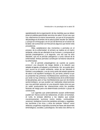 Introducción a la psicología de la salud 20

operativización de la organización de las medidas que se deben
poner en práctica para brindar servicios de salud. Es por eso que
nos referiremos al mismo brevemente, ya que en la proyección
del psicólogo en el ámbito de la salud puede resultar de utilidad,
y porque en el lenguaje o en el uso de términos en el sector de
la salud, van a encontrar con frecuencia algunos que tienen esta
procedencia.
Ellos establecieron dos momentos o períodos en e
l
proceso de la enfermedad: el primero se realiza en el medio
ambiente, antes de ser afectado el ser humano, y comprende el
período prepatogénico, y el segundo, una vez que ha sido
afectado, que es el período patogénico o curso natural de la
enfermedad. Ambos períodos constituyen la historia natural de
la enfermedad.
En el período prepatogénico es cuando se pued e
producir una situación de riesgo debido a la relación que
adopten el agente, el huésped y el ambiente. Así, se puede decir
que ocurre en el medio ambiente, antes de ser afectado e
l
hombre o una población, y se da como parte del estado aparente
de salud o de equilibrio ecológico. Es, por tanto, anterior a que
se presenten las primeras manifestaciones subclínicas, donde
por ende no hay síntomas o manifestaciones de la enfermedad
en las personas, pero si hay manifestaciones que son de interés
epide miológico, ya que pueden ser realizadas observaciones
que nos permitan apreciar en una situación dada cómo es que
se están produciendo las interacciones entre los posibles
factores de riesgo para una determinada condición o grupo de
condiciones.
Los agentes que potencialmente causan enfermedad
pueden ser: físicos (como las radiaciones, el calor, la humedad,
el ruido, la energía eléctrica y los objetos que actúan
mecánicamente); químicos (como ácidos, combustibles,
venenos); biológicos (como los parásitos animales y vegetales,
las bacterias y los virus, y otros de carácter "interno" como
defectos congénitos originados durante las fases del desarrollo
embriológico); sociales y psicológicos. De estos dos últimos no

 