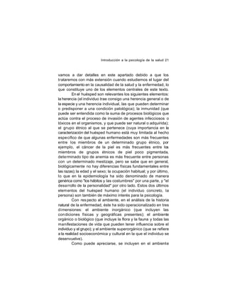 Introducción a la psicología de la salud 21

vamos a dar detalles en este apartado debido a que los
trataremos con más extensión cuando estudiemos el lugar del
comportamiento en la causalidad de la salud y la enfermedad, lo
que constituye uno de los elementos centrales de este texto.
En el huésped son relevantes los siguientes elementos:
la herencia (el individuo trae consigo una herencia general o de
la especie y una herencia individual, las que pueden determinar
o predisponer a una condición patológica); la inmunidad (que
puede ser entendida como la suma de procesos biológicos que
actúa contra el proceso de invasión de agentes infecciosos o
tóxicos en el organismos, y que puede ser natural o adquirida);
el grupo étnico al que se pertenece (cuya importancia en la
caracterización del huésped humano está muy limitada al hecho
espe cífico de que algunas enfermedades son más frecuentes
entre los miembros de un determinado grupo étnico, por
ejemplo, el cáncer de la piel es más frecuentes entre los
miembros de grupos étnicos de piel poco pigmentada,
dete rminado tipo de anemia es más frecuente entre personas
con un determinado mestizaje, pero se sabe que en general,
biológicamente no hay diferencias físicas fundamentales entre
las razas); la edad y el sexo; la ocupación habitual; y por último,
lo que en la epidemiología ha sido denominado de manera
genérica como "los hábitos y las costumbres" por una parte, y "el
desa rrollo de la personalidad" por otro lado. Estos dos últimos
elem entos del huésped humano (el individuo concreto, la
persona) son también de máximo interés para la psicología.
Con res pecto al ambiente, en el análisis de la historia
natural de la enfermedad, éste ha sido operacionalizado en tres
dimensiones: el ambiente inorgánico (que incluyen las
con diciones físicas y geográficas presentes); el ambiente
orgánico o biológico (que incluye la flora y la fauna y todas las
manifestaciones de vida que pueden tener influencia sobre el
individuo y el grupo); y el ambiente superorgánico (que se refiere
a la realidad socioeconómica y cultural en la que el individuo se
desenvuelve).
Como puede apreciarse, se incluyen en el ambiente

 