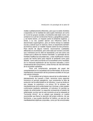 Introducción a la psicología de la salud 22

niveles cualitativamente diferentes, pero que no están divididos
o separados. En la realidad de cada sujeto individual, así como
en la de los grupos sociales, el ambiente está dado como una
uni dad en la cual las condiciones físicas y geográficas pueden,
y de hecho tienen, un impacto sobre el ambiente orgánico, y
éstos, a su vez, pueden ejercer una influencia sobre el
denominado superorgánico, pero al mismo tiempo la realidad
social y cultural (que en esencia, tiene un basamento también
económico) ejerce un notable impacto sobre los dos primeros.
Para decirlo de alguna manera: reconocemos cualidades
diferentes en el ambiente, pero ante cada ser humano concreto
que interactúa con él, éste se representa y se vive como una
unidad que lo afecta de manera indivisible. La actividad de los
hombres modifica sus circunstancias, y esta modificación incluso
puede ser hecha tanto para mejorar el ambiente como para
dañarlo, como está ocurriendo en la actualidad como resultado
de la irracional explotación de los recursos naturales y como
consecuencia del consumismo y otras formas de vida derivadas
de la sociedad capitalista.
Pa ra una comprensión apropiada del papel del
comportamiento en la causalidad de la enfermedad, es de suma
importancia la comprensión de los procesos sociales en los que
nos vemos inmersos.
En el análisis de la historia natural de la enfermedad, el
planteamiento de Leavell y Clark, reconoce como segundo
momen to el período patogénico, que comprende la fase de
evolución de la enfermedad en el individuo, y que se divide en
dos etapas: la subclínica y la clínica. En la primera, las
manifestaciones de la enfermedad son mínimas y sólo pueden
confirmarse mediante exámenes, el individuo no percibe su
estado de enfermedad. La segunda corresponde al estado de
enfermedad, se dice que en ese momento ya se ha rebasado el
"ho rizonte clínico", es un estado que presenta un cuadro
reconocible que llama la atención del propio enfermo, de sus
familiares, y que puede identificar el médico, ya sea por las
manifestaciones objetivas corporales, como por las emocionales

 
