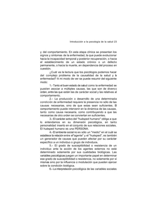 Introducción a la psicología de la salud 23

y del comportamiento. En esta etapa clínica se presentan los
signos y síntomas de la enfermedad, la que puede evolucionar
hacia la incapacidad temporal y posterior recuperación, o hacia
el establecimiento de un estado crónico o un defecto
permanente, o hacia la muerte, en dependencia del proceso en
cuestión.
¿Cuál es la lectura que los psicólogos podemos hacer
del complejo problema de la causalidad de la salud y l
a
enfermedad? A mi modo de ver se puede resumir del siguiente
modo:
1.- Tanto el buen estado de salud como la enfermedad se
pued en asociar a múltiples causas, las que son de divers o
orden, entre las que están las de carácter social y las relativas al
comportamiento.
2.- La producción o desarrollo de una determinada
condición de enfermedad requiere la presencia no sólo de las
causas necesarias, sino de que estas sean suficientes. El
comportamiento puede intervenir en la dinámica de las causas,
tanto como causa necesaria, como contribuyendo a que las
necesarias de otro orden se conviertan en suficientes.
3.- El carácter activo del "huésped humano" obliga a que
lo entendamos en su dimensión psicológica, en tanto
personalidad inserto en el conjunto de sus relaciones sociales.
El huésped humano es una PERSONA.
4.- El ambiente social no es sólo un "medio" en el cuál se
establece la relación entre el"agente" y el "huésped", es también
un generador de causas que pueden afectar por su carácter
específico a un individuo o grupo de individuos.
5.- El grado de susceptibilidad o resistencia de un
individuo ante la acción de los agentes externos no está
determinado solamente por sus cualidades biológicas. Las
variables psicológicas juegan un importante papel en determinar
ese grado de susceptibilidad o resistencia, no solamente por sí
mismas sino por la influencia o modulación que pueden ejercer
sobre la condición biológica.
6.- La interpretación psicológica de las variables sociales

 