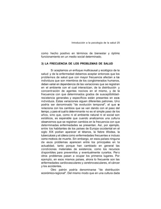 Introducción a la psicología de la salud 25

como hecho positivo en términos de bienestar y óptimo
funcionamiento en un medio social determinado.
3) LA FRECUENCIA DE LOS PROBLEMAS DE SALUD
Si aceptamos un enfoque multicausal y ecológico de la
salud y de la enfermedad debemos aceptar entonces que los
problema s de salud que con mayor frecuencia afectan a los
individuos que son miembros de los conglomerados humanos,
deben variar en dependencia de las variaciones que se registran
en el ambiente con el cual interactúan, de la distribución y
concentr ación de agentes nocivos en el mismo, y de la
frecuencia con que determinados grados de susceptibilidadresistencia generales y específicos están presentes en esos
ind ividuos. Estas variaciones siguen diferentes patrones. Uno
podría ser denominado "de evolución temporal", el que s
e
relaciona con los cambios que se van dando con el paso del
tiempo, y para el cual lo determinante no es el simple paso de los
años, sino que, como ni el ambiente natural ni el social son
estáticos, es esperable que cuando analizamos una cultura
observemos que se registran cambios en la frecuencia con que
dete rminadas enfermedades se presentan. Así, por ejemplo,
entre los habitantes de los países de Europa occidental en el
siglo XIX podían aparecer el tétanos, la fiebre tifoidea, la
tuberculosis y el cólera como enfermedades frecuentes e incluso
como motivos de muerte. Sin embargo, en esos países ninguna
de esos problemas aparecen entre los principales en la
actualidad, tanto porque han cambiado en general las
condiciones materiales de existencia, como los recursos
disponibles para prevenirlos y eventualmente curarlos. Per o
otros problemas pasan a ocupar los primeros lugares. Por
ejemplo, en esos mismos países, ahora lo frecuente son las
enfermedades cardiovasculares y cerebrovasculares, el cáncer
y los accidentes.
Otro patrón podría denominarse "de distribución
económico-regional". Del mismo modo que en una cultura dada

 