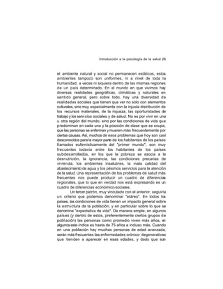 Introducción a la psicología de la salud 26

el ambiente natural y social no permanecen estáticos, estos
ambientes tampoco son uniformes, ni a nivel de toda la
humanidad, a veces ni siquiera dentro de las mismas regiones
de un país determinado. En el mundo en que vivimos hay
diversas realidades geográficas, climáticas y naturales en
sentido general, pero sobre todo, hay una diversidad de
realidad es sociales que tienen que ver no sólo con elementos
culturales, sino muy especialmente con la injusta distribución de
los recursos materiales, de la riqueza, las oportunidades de
trabajo y los servi cios sociales y de salud. No es por vivir en una
u otra región del mundo, sino por las condiciones de vida que
predominan en cada una y la posición de clase que se ocupa,
que las personas se enferman y mueren más frecuentemente por
ciertas causas. Así, muchos de esos problemas que hoy son casi
desconocidos para la mayor parte de los habitantes de los países
llamados eufemísticamente del "primer mundo", son muy
frec uentes todavía entre los habitantes de los países
subdes arrollados, en los que la pobreza se asocia a la
desn utrición, la ignorancia, las condiciones precarias de
vivien da, los ambientes insalubres, la mala calidad del
abastecimiento de agua y los pésimos servicios para la atención
de la salud. Una representación de los problemas de salud más
frecuentes nos puede producir un cuadro de diferencias
regionales, que lo que en verdad nos está expresando es un
cuadro de diferencias económico-sociales.
Un tercer patrón, muy vinculado con el anterior, seguiría
un criterio que podemos denominar "etáreo". En todos los
países, las condiciones de vida tienen un impacto general sobre
la estructura de la población, y en particular sobre lo que se
denomina "expectativa de vida". De manera simple, en algunos
países (y dentro de estos, preferentemente ciertos grupos de
pobl ación) las personas como promedio viven más años, en
algunos este índice es hasta de 75 años e incluso más. Cuando
en una población hay muchas personas de edad avanzada,
serán más frecuentes las enfermedades crónico- degenerativas
que tienden a aparecer en esas edades, y dado que son

 