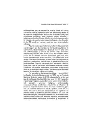 Introducción a la psicología de la salud 27

enfermedades que no causan la muerte desde el mismo
momento en que se establecen, sino que acompañan la vida de
las personas imponiéndoles algún grado de limitación para sus
actividades cotidianas, esas personas exigen atención y
cuidados mantenidos. Donde el índice promedio de expectativa
de vida es más bajo (en algunos países llega a estar alrededor
de los 50 años) son menos frecuentes esas enfermedades
crónicas.
Algunos países que no tienen un alto nivel de desarrollo
económico pero que disponen de una distribución equilibrada de
sus recursos, y de buenos servicios de salud, pueden tener entre
sus enfermedades y causas de muerte más frecuentes
ind icadores parecidos a los de los países desarrollados. Otros
países en esa misma situación económica, pero con otras
formas de distribución de sus recursos y con limitaciones en el
acceso a los servicios de salud, pueden tener ciertos grupos de
población (por ejemplo, los que viven en áreas urbanas) cuyas
enfe rmedades y causas de muerte más frecuentes, resultan
parecida s a los de los países desarrollados, mientras que los
habitantes de núcleos suburbanos marginales y del campo
padecen de enfermedades y mueren, frecuentemente siguiendo
la pauta de los países más empobrecidos.
Por ejemplo, en datos que citan Mora y Hersch (1990),
los Estados Unidos de Norteamérica, en 1975, con un Producto
Nacional Bruto per cápita de 4 760 dólares al año, tenían una
tasa de mortalidad global de 388.5 por cada 100 000 habitantes
y las cinco principales causas de muerte fueron: enfermedades
del
corazón,
tumores
malignos,
enfermedades
cerebrovasculares, accidentes y neumonías e influenza. E
n
Cuba, un país con muchos menos recursos económicos, pero
con un excelente servicio de salud y justicia social, en ese
mismo año, con un Producto Nacional Bruto per cápita de 810
dólares al año, la mortalidad global fue de 550.0 por cada 100
000 habitantes y las cinco principales causas de muerte fueron:
enfermedades del corazón, tumores malignos, enfermedades
cerebrovasculares, neumonías e influenza, y accidentes, un

 