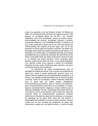 Introducción a la psicología de la salud 28

orden muy parecido al de los Estados Unidos. En México en
1982, con un Producto Nacional Bruto per cápita anual de 1 542
dólares, la mortalidad global fue de 561.1 por 100,000
habitantes y las cinco principales causas de muerte fueron:
enfe rmedades del corazón, accidentes, diarreas y enteritis,
neumonías e influenza, y la morbilidad perinatal, un patrón en el
que están presentes al igual que en los otros dos países las
enfermed ades del corazón en primer lugar, pero en el que
aparecen en tercer lugar las diarreas y enteritis, que están muy
asociadas a las condiciones higiénico-sanitarias del medio y a la
educación, y en quinto lugar, la morbilidad perinatal, que incluye
los problemas que se presentan alrededor del nacimiento de los
niños y que pueden hacer que éstos evolucionen hacia la muerte
si no reciben una buena atención. Como comentan estos
autores, a partir de los datos de Cuba, no se puede establecer
una relación simple entre ingresos y patrón de mortalidad.
Depende de cómo están distribuidos esos ingresos y de cómo
se atiende la salud de la población.
La importancia de estas consideraciones para el
psicólogo de la salud son obvias. Hay un grupo de problemas de
salud que, vistos a escala poblacional, parecen tener una
relación menos evidente con el comportamiento individual, o al
menos con aquellos comportamientos que el individuo puede
controlar. Como se ha indicado, existen ambientes peligrosos
para la salud ante los cuales pueden desplegarse
com portamientos preventivos, pero en ciertas circunstancias,
esos comportamientos preventivos no son posibles, e incluso,
algunos comportamientos riesgosos e incluso dañinos para la
salud son inevitables. Por eso, el psicólogo de la salud caería en
una falacia si se le ocurre pensar que en todos los casos las
acciones sobre el comportamiento producirían cambios
definitivos en el estado de salud de los individuos y los grupos.
El psicólogo de la salud debe partir de una lectura o
interpretación de la realidad en la que se está moviendo, conocer
cuáles son en ese contexto los problemas de salud más
frecuentes y cuáles son sus determinantes, y a partir de esos

 