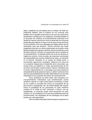 Introducción a la psicología de la salud 29

datos, establecer las prioridades para su trabajo. No debe ser
totalmente fatalista, pero el impacto de sus acciones será
limitado. Aún en aquellas situaciones en las que las condiciones
económicas y sociales son muy negativas, se puede trabajar en
la dirección de modificar el comportamiento individual en el
sentido de hacerlo evolucionar hacia el desarrollo de conductas
pertinentes para obtener el mejor nivel de salud de las personas
en ese ambiente. Pero sus estrategias de trabajo deben ser las
adecuadas para esa situación. Tendrá entonces que trazar
programas conjuntos con otros profesionales de la salud y otros
actores sociales para generar cambios sobre el ambiente y para
de modo conjunto, contribuir a la generación de los cambios en
el comportamiento. Un ejemplo podría ser el de los cambios en
materia de nutrición. Como se sabe, las carencias nutricionales
son responsables de muchos problemas de salud, en particular
en la infancia. Participar en un equipo de trabajo (junto a
economistas, agrónomos, sociólogos, médicos) en el marco de
un programa integral para el desarrollo de la comunidad, que
incluya entre sus objetivos un mejor aprovechamiento de los
recursos nutricionales, puede producir mejores resultados que
la acción independiente de un psicólogo que quiera orientar el
comportamiento de las personas hacia un patrón nutricional más
sano sin que paralelamente se estén desarrollando los recursos
materiales en que sustentar ese patrón de comportamiento.
Otros problemas de salud están más asociados con
com portamientos individuales cuya transformación pued e
contribuir a ejercer un mejor control sobre el ambiente y a partir
de los cuales la nocividad del mismo es susceptible de ser
disminuida o neutralizada. Así, las enfermedades del corazón
tienen la posibilidad de ser prevenidas en parte mediante
cambios en el "estilo de vida" individual, e incluso, una vez
establecidas, su evolución puede verse favorecida con esos
cambios. En una población en la que esos problemas sean los
predominantes, las estrategias de los psicólogos de la salud
pueden ser más específicas.
Como muchas veces pasa, las tecnologías se generan en

 