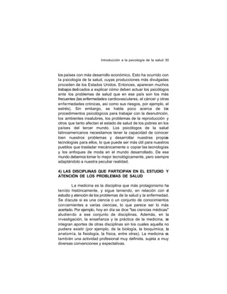 Introducción a la psicología de la salud 30

los países con más desarrollo económico. Esto ha ocurrido con
la psicología de la salud, cuyas producciones más divulgadas
proceden de los Estados Unidos. Entonces, aparecen muchos
trabajos dedi cados a explicar cómo deben actuar los psicólogos
ante los problemas de salud que en ese país son los más
frecuentes (las enfermedades cardiovasculares, el cáncer y otras
enfermedades crónicas, así como sus riesgos, por ejemplo, el
estrés). Sin embargo, se habla poco acerca de los
procedimientos psicológicos para trabajar con la desnutrición,
los ambientes insalubres, los problemas de la reproducción y
otros que tanto afectan el estado de salud de los pobres en los
países del tercer mundo. Los psicólogos de la salud
latinoamericanos necesitamos tener la capacidad de conocer
bien nuestros problemas y desarrollar nuestras propias
tecnologías para ellos, lo que puede ser más útil para nuestros
pueblos que trasladar mecánicamente o copiar las tecnologías
y los enfoques de moda en el mundo desarrollado. De ese
mundo debemos tomar lo mejor tecnológicamente, pero siempre
adaptándolo a nuestra peculiar realidad.
4) LAS DISCIPLINAS QUE PARTICIPAN EN EL ESTUDIO Y
ATENCIÓN DE LOS PROBLEMAS DE SALUD
La medicina es la disciplina que más protagonismo ha
tenido históricamente, y sigue teniendo, en relación con el
estudio y atención de los problemas de la salud y la enfermedad.
Se discute si es una ciencia o un conjunto de conocimientos
con cernientes a varias ciencias, lo que parece ser lo más
acertado. Por ejemplo, hoy en día se dice "las ciencias médicas"
aludien do a ese conjunto de disciplinas. Además, en la
investigación, la enseñanza y la práctica de la medicina, se
integran aportes de otras disciplinas sin los cuales aquella no
pudiera existir (por ejemplo, de la biología, la bioquímica, la
anatomía, la fisiología, la física, entre otras). La medicina e
s
también una actividad profesional muy definida, sujeta a muy
diversas convenciones y expectativas.

 
