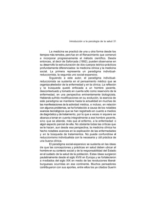 Introducción a la psicología de la salud 31

La medicina se practicó de una u otra forma desde los
tiempos más remotos, pero fue en el Renacimiento que comenzó
a incorporar progresivamente el método científico. Desde
entonces, al decir de Saforcada (1992), pueden observarse en
su desarrollo la estructuración de dos cuerpos teórico-prácticos
profundamente diferenciados: la medicina clínica y la medicina
social. La primera representa un paradigma individualreduccionista, la segunda uno social-expansivo.
Siguiendo a este autor, el paradigma individualreduccionista se sustenta en el pensamiento médico que se
organiza alrededor de la enfermedad y en la clínica. La reflexión
y la búsqueda quedó enfocada a un hombre yacente,
descontextuado y tomado en cuenta sólo como reservorio de la
enfermedad, en una perspectiva eminentemente biologicista.
Habiendo sufrido modificaciones en su evolución, la esencia de
este paradigma se mantiene hasta la actualidad en muchas de
las manifestaciones de la actividad médica, e incluso, en relación
con algunos problemas, se ha fortalecido a causa de los notables
avances tecnológicos que se han registrado en cuanto a medios
de diagnóstico y de tratamiento, por lo que a veces ni siquiera se
alcanza a tomar en cuenta integralmente a ese hombre yacente,
sino que se atiende, más que al enfermo, a la enfermedad o
algún aspecto parcial de ella. No obstante todas las críticas que
se le hacen, aun desde esa perspectiva, la medicina clínica ha
hecho notables avances en la explicación de las enfermedades
y en la búsqueda de tratamientos. No puede confundirse el
reduccionismo individualista con la necesaria y útil práctica de
una buena clínica.
El paradigma social-expansivo se sustenta en las ideas
de que las concepciones y prácticas en salud deben ubicar al
hombre en su contexto social y de la responsabilidad del Estado
en el cuidado de la salud de la población. Estas ideas surgieron
paulatinamente desde el siglo XVIII en Europa y se fortalecieron
a mediados del siglo XIX en medio de las revoluciones liberalburguesas ocurridas en ese continente. Muchos pensadores
contribuyeron con sus aportes, entre ellos los ya citados Guerín

 