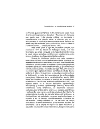 Introducción a la psicología de la salud 32

en Francia, que dio el nombre de Medicina Social a este modo
de entender los problemas de salud, y Neumann en Alemania,
que decía que "....la ciencia médica es intrínseca y
esencialmente una ciencia social, y mientras esto no se
reconozca en la práctica no seremos capaces de disfrutar sus
beneficios y nos tendremos que conformar con una concha vacía
y una simulación...." (citado por Rosen, 1985).
Más tarde, ya en el siglo XX, el alemán Grotjahn, que
publica en 1911 su tratado de Patología Social, y el ruso
Shemashko que fundó e impulsó en la naciente Unión Soviética
la salud pública socialista, contribuyeron notablemente, entre
otros, a fortalecer el enfoque social de la medicina.
Una de las disciplinas médicas que mejor representa
esta orientación hacia lo social es la epidemiología, que tiene sus
antecedentes en estudios estadísticos acerca de enfermedades
infecciosas y nutricionales en Inglaterra (como por ejemplo los
realizados por Budd sobre la fiebre tifoidea), y que tomó mayor
estructuración cuando a mediados del siglo XIX John Snow en
ese mismo país aplicó el método científico al estudio de una
epidemia de cólera. En sus inicios se ocupó primordialmente de
la distribución y modo de transmisión de las enfermedades
contagiosas. Más tarde se le ha definido (San Martín, 1983)
como "una disciplina fundada en la ecología, en la estadística y
en el método científico de análisis (hipotético-deductivo) cuyo
objetivo básico es el estudio descriptivo (epidemiología
descriptiva), y analítico (epidemiología analítica) de la saludenfe rmedad como fenómenos, no solamente biológicoecológicos, sino también como fenómenos sociales, económicos
y políticos". De esta manera, continúa señalando San Martín, "la
epide miología describe las características del fenómeno, s
u
distribución en las sociedades humanas, sus tendencias en el
espacio y en el tiempo; simultáneamente considera los
mecanismos biológico-ecológicos, los factores de riesgo
asociados a la salud-enfermedad y los orígenes sociales del
fenómeno". De la simple descripción de datos resumidos y
agrupados por procedimi entos matemáticos, la epidemiología ha

 