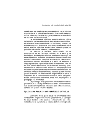 Introducción a la psicología de la salud 33

pasado a ser una ciencia que en correspondencia con el enfoque
multicausal de la salud y la enfermedad, busca trascender los
acontecimientos puramente biológicos para entrar en el análisis
de procesos de carácter social.
La epidemiología tiene una estrecha relación con la
demografía, que es el estudio de las colectividades humanas,
especialmente en lo que se refiere a la estructura y dinámica de
la población y con l a estadística, sin cuyo apoyo sería muy difícil
reunir, analizar, interpretar e inferir datos sobre los grupos de
población y su estado de salud y de enfermedad.
En atención al creciente reconocimiento de la
parti cipación de los procesos sociales en la salud y la
enfermedad, en la segunda mitad de este siglo la sociología ha
tenido importantes momentos de desarrollo en relación con este
cam po. Esta disciplina contribuye a caracterizar y explicar los
fenómenos sociales pertinentes a la salud, la adopción e
interjuego de roles significativos (como el del enfermo y los de
los que prestan servicios de salud como los médicos), y las
expectativas en relación con los mismos. La antropología social
ha contribuido por su parte al esclarecimiento de la formación de
creencias, valores, hábitos comunes y prácticas que en distintos
grupos culturales son relevantes en los problemas de salud e
inf luyentes en el comportamiento individual. Otras disciplinas
hace n contribuciones relevantes, entre ellas, la geografía, l
a
pedagogía y la informática.
La psicología en su proyección hacia el estudio de los
problemas de la salud y la enfermedad tendrá necesariamente
que establecer importantes relaciones con estas disciplinas,
conocer sus aportes y nutrirse de ellos.
5) LA SALUD PUBLICA Y SUS TENDENCIAS ACTUALES
Del mismo modo que la salud y la enfermedad están
condicionados por procesos sociales y económicos, la lucha por
la salud también está afectada notablemente por estas
realidades. En el capitalismo, la práctica de la medicina privada

 