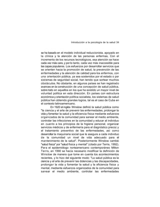 Introducción a la psicología de la salud 34

se ha basado en el modelo individual reduccionista, apoyado en
la clínica y la atención de las personas enfermas. Con el
incremento de los recursos tecnológicos, esa atención se hace
cada vez más cara, y por lo tanto, cada vez más inaccesible para
las capas populares. Los esfuerzos por desarrollar servicios que
se orienten hacia la promoción de salud, la prevención de las
enfermedades y la atención de calidad para los enfermos, con
una orientación pública, ya sea sostenidos por el estado o por
sist emas de seguridad social, han tenido que sortear muchos
obstáculos. No obstante, en algunos países se han registrado
avances en la construcción de una concepción de salud pública,
sobre todo en aquellos en los que ha existido un mayor nivel de
voluntad política en esta dirección. En países con estructura
económica y orientación política socialista, los sistemas de salud
pública han obtenido grandes logros, tal es el caso de Cuba en
el contexto latinoamericano.
En 1920 el inglés Winslow definió la salud pública como
"la ciencia y el arte de prevenir las enfermedades, prolongar la
vida y fomentar la salud y la eficiencia física mediante esfuerzos
organizados de la comunidad para sanear el medio ambiente,
controlar las infecciones en la comunidad y educar al individuo
en cuan to a los principios de la higiene personal, organizar
servicios médicos y de enfermería para el diagnóstico precoz y
el tratamiento preventivo de las enfermedades, así como
desarrollar la maquinaria social que le asegure a cada individuo
de la comunidad un nivel de vida adecuado para el
mantenimiento de la salud". Posteriormente Winslow cambió
"salud física" por "salud física y mental" (citado por Terris, 1992).
Par a el epidemiólogo norteamericano contemporáneo Milton
Terris, en 1990 se hacía necesario modificar la definición de
Wins low de manera que tome en cuenta los acontecimientos
recientes, y lo hizo del siguiente modo: "La salud pública es la
ciencia y el arte de prevenir las dolencias y las discapacidades,
prolonga r la vida y fomentar la salud y la eficiencia física y
mental, mediante esfuerzos organizados de la comunidad para
sanear el medio ambiente, controlar las enfermedades

 
