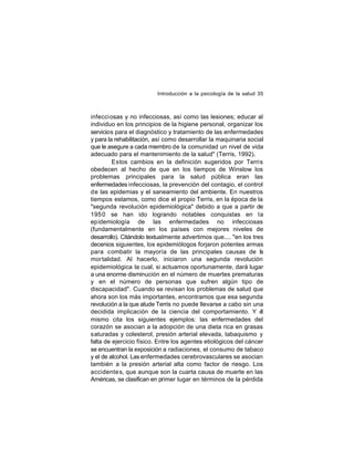 Introducción a la psicología de la salud 35

infecci osas y no infecciosas, así como las lesiones; educar al
individuo en los principios de la higiene personal, organizar los
servicios para el diagnóstico y tratamiento de las enfermedades
y para la rehabilitación, así como desarrollar la maquinaria social
que le asegure a cada miembro de la comunidad un nivel de vida
adecuado para el mantenimiento de la salud" (Terris, 1992).
Estos cambios en la definición sugeridos por Terris
obedecen al hecho de que en los tiempos de Winslow los
problemas principales para la salud pública eran las
enfermedades infecciosas, la prevención del contagio, el control
de las epidemias y el saneamiento del ambiente. En nuestros
tiempos estamos, como dice el propio Terris, en la época de la
"segunda revolución epidemiológica" debido a que a partir de
195 0 se han ido logrando notables conquistas en la
epidemiología de las enfermedades no infecciosas
(fundamentalmente en los países con mejores niveles de
desarrollo). Citándolo textualmente advertimos que.... "en los tres
decenios siguientes, los epidemiólogos forjaron potentes armas
para combatir la mayoría de las principales causas de la
mortalidad. Al hacerlo, iniciaron una segunda revolución
epidemiológica la cual, si actuamos oportunamente, dará lugar
a una enorme disminución en el número de muertes prematuras
y en el número de personas que sufren algún tipo de
discapacidad". Cuando se revisan los problemas de salud que
ahora son los más importantes, encontramos que esa segunda
revolución a la que alude Terris no puede llevarse a cabo sin una
decidida implicación de la ciencia del comportamiento. Y é
l
mismo cita los siguientes ejemplos: las enfermedades del
corazón se asocian a la adopción de una dieta rica en grasas
saturadas y colesterol, presión arterial elevada, tabaquismo y
falta de ejercicio físico. Entre los agentes etiológicos del cáncer
se encuentran la exposición a radiaciones, el consumo de tabaco
y el de alcohol. Las enfermedades cerebrovasculares se asocian
también a la presión arterial alta como factor de riesgo. Los
accidente s, que aunque son la cuarta causa de muerte en las
Américas, se clasifican en primer lugar en términos de la pérdida

 