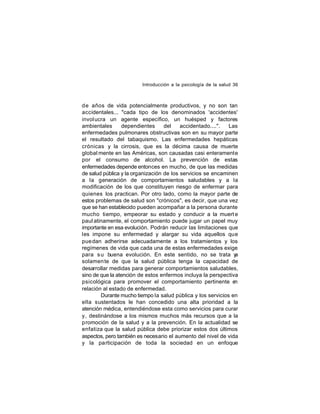 Introducción a la psicología de la salud 36

de años de vida potencialmente productivos, y no son tan
accidentales... "cada tipo de los denominados 'accidentes'
invol ucra un agente específico, un huésped y factores
ambientales
dependientes
del
accidentado....".
Las
enfermedades pulmonares obstructivas son en su mayor parte
el resultado del tabaquismo. Las enfermedades hepáticas
crónicas y la cirrosis, que es la décima causa de muerte
global mente en las Américas, son causadas casi enteramente
por el consumo de alcohol. La prevención de estas
enfermedades depende entonces en mucho, de que las medidas
de salud pública y la organización de los servicios se encaminen
a la generación de comportamientos saludables y a la
modificación de los que constituyen riesgo de enfermar para
quienes los practican. Por otro lado, como la mayor parte de
estos problemas de salud son "crónicos", es decir, que una vez
que se han establecido pueden acompañar a la persona durante
mucho tiempo, empeorar su estado y conducir a la muert e
paul atinamente, el comportamiento puede jugar un papel muy
importante en esa evolución. Podrán reducir las limitaciones que
les impone su enfermedad y alargar su vida aquellos que
pue dan adherirse adecuadamente a los tratamientos y los
regímenes de vida que cada una de estas enfermedades exige
para s u buena evolución. En este sentido, no se trata y
a
solamen te de que la salud pública tenga la capacidad de
desarrollar medidas para generar comportamientos saludables,
sino de que la atención de estos enfermos incluya la perspectiva
psicológica para promover el comportamiento pertinente e
n
relación al estado de enfermedad.
Durante mucho tiempo la salud pública y los servicios en
ella sustentados le han concedido una alta prioridad a la
atención médica, entendiéndose esta como servicios para curar
y, destinándose a los mismos muchos más recursos que a la
promoción de la salud y a la prevención. En la actualidad se
enfatiza que la salud pública debe priorizar estos dos últimos
aspectos, pero también es necesario el aumento del nivel de vida
y la participación de toda la sociedad en un enfoque

 