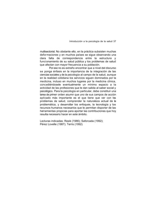 Introducción a la psicología de la salud 37

multisectorial. No obstante ello, en la práctica subsisten muchas
defor maciones y en muchos países se sigue observando una
clara falta de correspondencia entre la estructura y
funci onamiento de su salud pública y los problemas de salud
que afectan con mayor frecuencia a su población.
Por eso no es extraño encontrar que a nivel del discurso
se ponga énfasis en la importancia de la integración de las
ciencias sociales y de la psicología al campo de la salud, aunque
en la realidad cotidiana los servicios siguen dominados por la
medicina, incluso en muchos lugares por la medicina clínica,
concediéndosele eventualmente un mínimo espacio a la
actividad de las profesiones que le dan salida al saber social y
psicológico. Para la psicología en particular, debe constituir una
tarea de primer orden asumir que uno de sus campos de acción
aplicado más importante es el que tiene que ver con los
problemas de salud, comprender la naturaleza actual de la
problemática, y desarrollar los enfoques, la tecnología y los
recursos humanos necesarios que le permitan disponer de las
herramientas propicias para aportar las contribuciones que hoy
resulta necesario hacer en este ámbito.
Lecturas indicadas: Resik (1986); Saforcada (1992);
Pérez Lovelle (1987); Terris (1992)

 