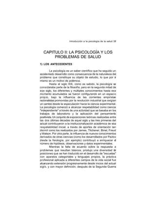 Introducción a la psicología de la salud 38

CAPITULO II: LA PSICOLOGÍA Y LOS
PROBLEMAS DE SALUD
1) LOS ANTECEDENTES
La psicología es un saber científico que ha seguido un
accidentado desarrollo como consecuencia de la naturaleza del
problema que constituye su objeto de estudio, lo que por s
í
mismo es un motivo de polémica.
Hasta el siglo XIX, como es sabido, la psicología se
consideraba parte de la filosofía, pero en la segunda mitad de
ese siglo, los diferentes y múltiples conocimientos hasta ese
momento acumulados se fueron configurando en un espacio
prop io, bajo la influencia de las corrientes empiristas
racionalistas promovidas por la revolución industrial que exigían
un cambio desde la especulación hacia la ciencia experimental.
La psicología comenzó a alcanzar respetabilidad como ciencia
"independiente" a través de una actividad que se basaba en los
trabajos de laboratorio y la aplicación del pensamiento
positivista. Un conjunto de exposiciones teóricas realizadas entre
las dos últimas décadas de aquel siglo y las tres primeras del
actual contribuyeron a la institucionalización académica de esa
respetabilidad inicial, a través de aportes de orientación tan
disímil como los realizados por James, Titchener, Binet, Freud
y Watson. Por otra parte, la influencia de nuevos conocimientos
derivados de otras ciencias (como los desarrollados por Pavlov
desde la fisiología, por ejemplo) contribuyó a enriquecer el
número de hipótesis, observaciones y datos experimentales.
Mientras la falta de acuerdo sobre la respuesta a
prob lemas que resultan básicos, produjo una diversidad de
posiciones que se han traducido en el desarrollo de "escuelas"
con aparatos categoriales y lenguajes propios, la práctica
profesional aplicada a diferentes campos de la vida social fue
alcanzando extensión progresivamente desde inicios del actual
sigl o, y con mayor definición, después de la Segunda Guerra

 