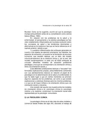 Introducción a la psicología de la salud 39

Mundial. Como se ha sugerido, ocurrió así que la psicología
irrumpe como profesión antes de su consolidación como ciencia
básica (Ribes, 1982).
En relación con los problemas de la salud y la
enfermedad, el pensamiento y la práctica psicológica se han
visto notablemente influenciados por la propia evolución sobre
los conceptos de salud y las tendencias dominantes y
alterna tivas en la medicina a las que se hacía referencia en el
capítulo anterior, debido a que:
1) quedaron diferenciados dos enfoques generales en
cuanto a los objetos de atención prioritarios, los métodos, los
espacios de actuación y el acento en la formación de recursos
humanos, que resultan réplicas, por un lado, del modelo
individ ual-restrictivo de la medicina clínica y, por el otro, del
modelo social-expansivo. A cada uno de estos enfoques se
vinculan diferentes modelos de actuación profesional
psicológica, unos que se corresponden a la orientación clínica y
otros a la orientación social; y.
2) las diferentes construcciones teóricas o "escuelas" han
formulado explicaciones propias, presumiblemente coherentes
con sus planteamientos básicos en relación al papel de lo
psicológico en la determinación de la salud y la enfermedad, lo
que ha dado lugar a que en ciertos momentos se prioricen
algunos aspectos de los problemas, así como a que existan
explicaciones y prácticas diversas para los mismos problemas,
o a que se dé mayor énfasis a la orientación clínica que a la
orientación social y viceversa.
Una revisión del asunto nos muestra entre los modelos
de orientación clínica a la psicología clínica, la psicología
médica y la medicina conductual. La orientación social está
representada por la psicología comunitaria.
2) LA PSICOLOGÍA CLÍNICA
La psicología clínica es el más viejo de estos modelos y
comien za desde finales del siglo XIX, asociado al trabajo de

 