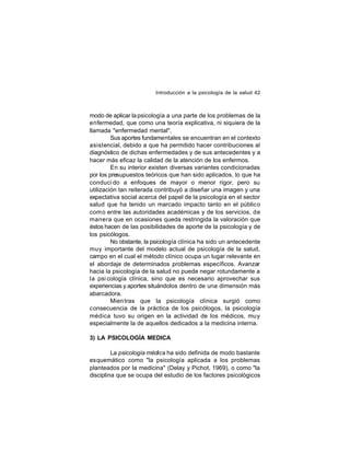 Introducción a la psicología de la salud 42

modo de aplicar la psicología a una parte de los problemas de la
enfermedad, que como una teoría explicativa, ni siquiera de la
llamada "enfermedad mental".
Sus aportes fundamentales se encuentran en el contexto
asistencial, debido a que ha permitido hacer contribuciones al
diagnóstico de dichas enfermedades y de sus antecedentes y a
hacer más eficaz la calidad de la atención de los enfermos.
En su interior existen diversas variantes condicionadas
por los presupuestos teóricos que han sido aplicados, lo que ha
conduci do a enfoques de mayor o menor rigor, pero su
utilización tan reiterada contribuyó a diseñar una imagen y una
expectativa social acerca del papel de la psicología en el sector
salud que ha tenido un marcado impacto tanto en el público
com o entre las autoridades académicas y de los servicios, de
manera que en ocasiones queda restringida la valoración que
éstos hacen de las posibilidades de aporte de la psicología y de
los psicólogos.
No obstante, la psicología clínica ha sido un antecedente
muy importante del modelo actual de psicología de la salud,
campo en el cual el método clínico ocupa un lugar relevante en
el abordaje de determinados problemas específicos. Avanzar
hacia la psicología de la salud no puede negar rotundamente a
la psi cología clínica, sino que es necesario aprovechar sus
experiencias y aportes situándolos dentro de una dimensión más
abarcadora.
Mien tras que la psicología clínica surgió como
consecuencia de la práctica de los psicólogos, la psicología
médica tuvo su origen en la actividad de los médicos, muy
especialmente la de aquellos dedicados a la medicina interna.
3) LA PSICOLOGÍA MEDICA
La psicología médica ha sido definida de modo bastante
esquemático como "la psicología aplicada a los problemas
planteados por la medicina" (Delay y Pichot, 1969), o como "la
disciplina que se ocupa del estudio de los factores psicológicos

 