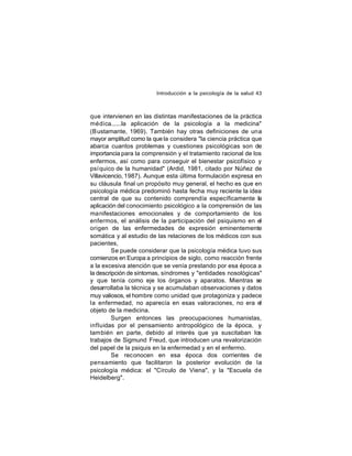 Introducción a la psicología de la salud 43

que intervienen en las distintas manifestaciones de la práctica
médica......la aplicación de la psicología a la medicina"
(B ustamante, 1969). También hay otras definiciones de una
mayor amplitud como la que la considera "la ciencia práctica que
abarca cuantos problemas y cuestiones psicológicas son de
importancia para la comprensión y el tratamiento racional de los
enfermos, así como para conseguir el bienestar psicofísico y
psí quico de la humanidad" (Ardid, 1981, citado por Núñez de
Villavicencio, 1987). Aunque esta última formulación expresa en
su cláusula final un propósito muy general, el hecho es que en
psicología médica predominó hasta fecha muy reciente la idea
central de que su contenido comprendía específicamente la
aplicación del conocimiento psicológico a la comprensión de las
manifestaciones emocionales y de comportamiento de los
enfermos, el análisis de la participación del psiquismo en el
origen de las enfermedades de expresión eminentemente
somática y al estudio de las relaciones de los médicos con sus
pacientes,
Se puede considerar que la psicología médica tuvo sus
comienzos en Europa a principios de siglo, como reacción frente
a la excesiva atención que se venía prestando por esa época a
la descripción de síntomas, síndromes y "entidades nosológicas"
y que tenía como eje los órganos y aparatos. Mientras se
desarrollaba la técnica y se acumulaban observaciones y datos
muy valiosos, el hombre como unidad que protagoniza y padece
la enfermedad, no aparecía en esas valoraciones, no era el
objeto de la medicina.
Surgen entonces las preocupaciones humanistas,
influidas por el pensamiento antropológico de la época, y
también en parte, debido al interés que ya suscitaban los
trabajos de Sigmund Freud, que introducen una revalorización
del papel de la psiquis en la enfermedad y en el enfermo.
Se reconocen en esa época dos corrientes de
pensamiento que facilitaron la posterior evolución de la
psicología médica: el "Círculo de Viena", y la "Escuela de
Heidelberg".

 