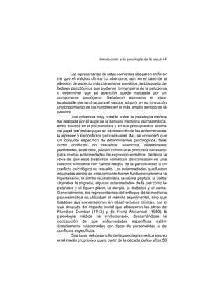 Introducción a la psicología de la salud 44

Los representantes de estas corrientes abogaron en favor
de que el médico clínico no abandone, aún en el caso de la
afección de aspecto más claramente somático, la búsqueda de
factores psicológicos que pudieran formar parte de la patogenia
o determinar que su aparición quede matizada por un
componente psicógeno. Señalaron asimismo el valor
incalculable que tendría para el médico adquirir en su formación
un conocimiento de los hombres en el más amplio sentido de la
palabra.
Una influencia muy notable sobre la psicología médica
fue realizada por el auge de la llamada medicina psicosomática,
teoría basada en el psicoanálisis y en sus presupuestos acerca
del papel que podían jugar en el desarrollo de las enfermedades
la represión y los conflictos psicosexuales. Así, se consideró que
un conjunto específico de determinantes psicológicos, tales
como conflictos no resueltos, vivencias, necesidades
persistentes, entre otros, podían constituir el precursor necesario
para ciertas enfermedades de expresión somática. Se tenía la
idea de que esos trastornos somáticos descansaban en una
relación simbólica con ciertos rasgos de la personalidad o un
conflicto psicológico no resuelto. Las enfermedades que fueron
estudiadas dentro de esta corriente fueron fundamentalmente la
hipertensión, la artritis reumatoidea, la úlcera péptica, la colitis
ulcerativa, la migraña, algunas enfermedades de la piel como la
pso riasis y el líquen plano, la alergia, la diabetes y el asma.
Gene ralmente, los representantes del enfoque de la medicina
psicosomática no utilizaban el método experimental, sino que
basaban sus aseveraciones en observaciones clínicas, por lo
que después del impacto inicial que alcanzaron las obras de
Flanders Dumbar (1943) y de Franz Alexander (1950), a
l
psicología médica ha evolucionado, descartándose la
concepción de que enfermedades específicas esté n
direc tamente relacionadas con tipos de personalidad o de
conflictos específicos.
Otra base del desarrollo de la psicología médica estuvo
en el interés progresivo que a partir de la década de los años 50

 