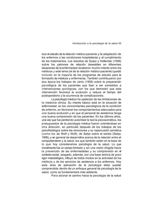Introducción a la psicología de la salud 45

tuvo el estudio de la relación médico-paciente y la adaptación de
los enfermos a las condiciones hospitalarias y al cumplimiento
de los tratamientos. Los estudios de Szasz y Hollender (1956)
sob re los patrones de relación deseables en diferentes
situaciones de la enfermedad recabaron mucho interés entre los
médicos y este tema (el de la relación médico-paciente) quedó
incluido en la mayoría de los programas de estudio para la
formación de médicos y enfermeras. También contribuyeron por
esa época los trabajos de Janis (1958) sobre la preparación
psicológica de los pacientes que iban a ser sometidos a
intervenciones quirúrgicas, con los que demostró que esta
intervención favorece la evolución y reduce el tiempo del
postoperatorio y la ocurrencia de complicaciones.
La psicología médica ha padecido de las limitaciones de
la medicina clínica. Su interés básico está en la situación de
enfermedad, en los concomitantes psicológicos de la condición
de enfermo, en favorecer los comportamientos adecuados para
una buena evolución y en que el personal de asistencia tenga
una buena comprensión de los pacientes. En los últimos años,
una vez que fue perdiendo autoridad la teoría psicosomática, los
presupuestos de la psicología médica fueron orientándose en
otra dirección, en particular después de los trabajos de los
psicofisiólogos sobre las emociones y su repercusión somática
(como los de Wolf y Wolf), de Selye sobre el estrés (Selye,
1956), y en general de desarrollos acerca de la relación entre el
comportamiento y la salud, los que también están en la base de
lo que hoy consideramos psicología de la salud. Lo que
inicialmente fue un campo limitado y sin una visión dirigida hacia
la prevención de las enfermedades y su comprensión en el
contexto social, sesgado, además, por una base teórica de poco
rigor metodológico, influyó de todos modos en la actividad de los
médicos y de los servicios de asistencia a los enfermos. Hoy
esta área de aplicación de la psicología debe quedar
comprendida dentro de un enfoque general de psicología de la
salud, como se fundamentará más adelante.
Para abonar el camino hacia la psicología de la salud

 