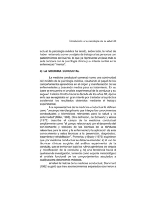 Introducción a la psicología de la salud 46

actual, la psicología médica ha tenido, sobre todo, la virtud de
haber reclamado como un objeto de trabajo a las personas con
padecimientos del cuerpo, lo que ya representa un paso más si
se le compara con la psicología clínica y su interés central en la
enfermedad "mental".
4) LA MEDICINA CONDUCTAL
La medicina conductual comenzó como una continuidad
del modelo de la psicología médica, resaltando el papel de los
comportamientos aprendidos en el origen y manifestación de las
enfermedades y buscando medios para su tratamiento. En su
base se encuentra el análisis experimental de la conducta y su
auge en Estados Unidos hacia la década de los años 60, época
en la que se registraba un gran interés por trasladar a la práctica
asist encial los resultados obtenidos mediante el trabaj o
experimental.
Los representantes de la medicina conductual la definen
como "un campo interdisciplinario que integra los conocimientos
cond uctuales y biomédicos relevantes para la salud y la
enfermedad" (Miller, 1983). Otra definición, de Schwartz y Weiss
(1978) describe el campo de la medicina conductual
ampliamente como "el campo relacionado con el desarrollo del
con ocimiento y técnicas de las ciencias de la conducta
relevantes para la salud y la enfermedad y la aplicación de este
conocimiento y estas técnicas a la prevención, diagnóstico,
tratamiento y rehabilitación". Pomerlau y Brady (1979) sugirieron
que por medicina conductual se debería entender: a) el uso de
técnicas clínicas surgidas del análisis experimental de la
conducta, que se enmarcan bajo los rubros genéricos de terapia
y modificación de la conducta y, b) una tendencia hacia el
quehacer de investigación, teniendo como soporte metodológico
el análisis funcional de los comportamientos asociados a
cualesquiera desórdenes médicos.
Al referir la historia de la medicina conductual, Blanchard
(1982) sugirió que tres acontecimientos separados ocurrieron a

 