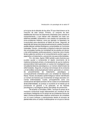 Introducción a la psicología de la salud 47

principios de la década de los años 70 que intervinieron en la
crea ción de este campo. Primero, un conjunto de bien
establecidas técnicas de tratamiento diseñadas para cambiar el
comportamiento, y que habían sido utilizadas con éxito con
enfermos mentales, comenzaron a ser usadas con pacientes con
otros problemas médicos, como por ejemplo, la obesidad y la
incap acidad para abandonar el hábito de fumar. Segundo, el
desarrollo del campo de la biorretroalimentación estaba haciendo
posible efectuar cambios fisiológicos comprobables en funciones
corporales. Tercero, comenzaba a dirigirse la atención hacia las
dos principales fuentes de mortalidad de los adultos (el cáncer
y las enfermedades cardiovasculares) y hacia las vías a través
de las cuales los cambios en el comportamiento podían jugar un
papel útil en el tratamiento y prevención de esas enfermedades.
Por otro lado, Agras (1982) señaló cuatro factores que
pueden ayudar a comprender el rápido crecimiento de la
medicina conductual: primero, el antecedente de que la medicina
psicosomática había generado un cuerpo de investigación que
vinculaba los factores psicológicos a un número determinado de
enfermedades. Segundo, el campo de la terapia de la conducta
y el del análisis conductual aplicado habían generado un número
de
procedimientos
de
tratamiento,
psicológica
y
con ductualmente orientados para una variedad de trastornos
físicos. Tercero, los estudios epidemiológicos habían identificado
un número de factores que incrementan el riesgo asociado con
ciertas enfermedades. Cuarto, principalmente como una
consecuencia del rápido aumento de los costos en el tratamiento
de las enfermedades, se produjo un aumento en el interés por la
prevención en general, y en particular, en los factores
psicológicos y sociológicos dentro del trabajo de prevención.
De acuerdo a Carrobles (1984), "aunque el campo de la
medicina conductual surgió básicamente por iniciativa de los
psicólogos trabajando en el campo de los problemas físicos de
salud, muchos profesionales médicos sintonizaron de inmediato
con el nuevo enfoque y prácticamente desde el principio se
planteó éste como un campo multidisciplinar en el que la ciencia

 