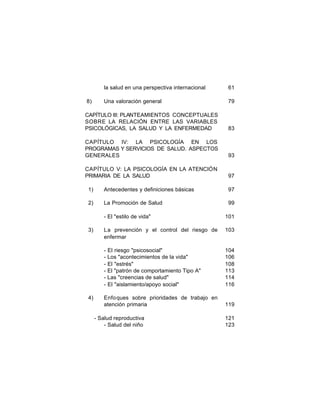 la salud en una perspectiva internacional
8)

61

Una valoración general

79

CAPÍTULO III: PLANTEAMIENTOS CONCEPTUALES
SOBRE LA RELACIÓN ENTRE LAS VARIABLES
PSICOLÓGICAS, LA SALUD Y LA ENFERMEDAD

83

CAPÍTULO IV: LA PSICOLOGÍA EN LOS
PROGRAMAS Y SERVICIOS DE SALUD. ASPECTOS
GENERALES

93

CAPÍTULO V: LA PSICOLOGÍA EN LA ATENCIÓN
PRIMARIA DE LA SALUD

97

1)

Antecedentes y definiciones básicas

97

2)

La Promoción de Salud

99

- El "estilo de vida"

4)

La prevención y el control del riesgo de
enfermar

103

- El riesgo "psicosocial"
- Los "acontecimientos de la vida"
- El "estrés"
- El "patrón de comportamiento Tipo A"
- Las "creencias de salud"
- El "aislamiento/apoyo social"

3)

101

104
106
108
113
114
116

Enfo ques sobre prioridades de trabajo en
atención primaria

119

- Salud reproductiva
- Salud del niño

121
123

 